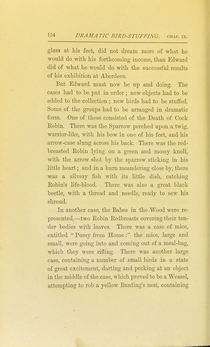 glass at his feet, did not dream more of what he would do with his forthcoming income, than Edward did of what he would do with the successful results of his exhibition at Aberdeen. But Edward must now be up and doing. The cases had to be put in order; new objects had to be added to the collection ; new birds had to be stuffed. Some of the groups had to be arranged in dramatic form. One of these consisted of the Death of Cock Eobin. There was the Sparrow perched upon a twig, warrior-like, with his bow in one of his feet, and his arrow-case slung across his back. There was the red- breasted Eobin lying on a green and mossy knoll, with the arrow shot by the sparrow sticking in his little heart; and in a burn meandering close by, there was a silvery fish with its little dish, catching Eobin's life-blood. There was also a great black beetle, with a thread and needle, ready to sew his shroud. In another case, the Babes in the Wood were re- presented,—two Eobin Eedbreasts covering their ten- der bodies with leaves. There was a case of mice, entitled Pussy from Home: the mice, large and small, were going into and coming out of a meal-bag, which they were rifling. There was another large case, containing a number of small birds in a state of great excitement, darting and pecking at an object in the middle of the case, which proved to be a Weasel, attempting to rob a yellow Bunting's nest, containing