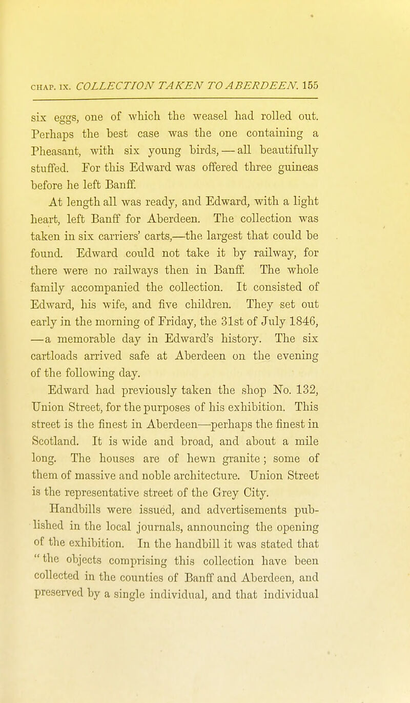 six eo'o'S, one of whicli the weasel had. rolled out. DO ' Perhaps the best case was the one containing a Pheasant, with six young birds, — all beautifully stuffed. For this Edward was offered three guineas before he left Banif. At length all was ready, and Edward, with a light heart, left Banff for Aberdeen. The collection was taken in six carriers' carts,—the largest that could be found. Edward could not take it by railway, for there were no railways then in Banff. The whole family accompanied the collection. It consisted of Edward, his wife, and five children. They set out early in the morning of Friday, the 31st of July 1846, —a memorable day in Edward's history. The six cartloads arrived safe at Aberdeen on the evening of the following day. Edward had previously taken the shop No. 132, Union Street, for the purposes of his exhibition. This street is the finest in Aberdeen—perhaps the finest in Scotland. It is wide and broad, and about a mile long. The houses are of hewn granite ; some of them of massive and noble architecture. Union Street is the representative street of the Grey City. Handbills were issued, and advertisements pub- lished in the local journals, announcing the opening of the exhibition. In the handbill it was stated that the objects comprising this collection have been collected in the counties of Banff and Aberdeen, and preserved by a single individual, and that individual