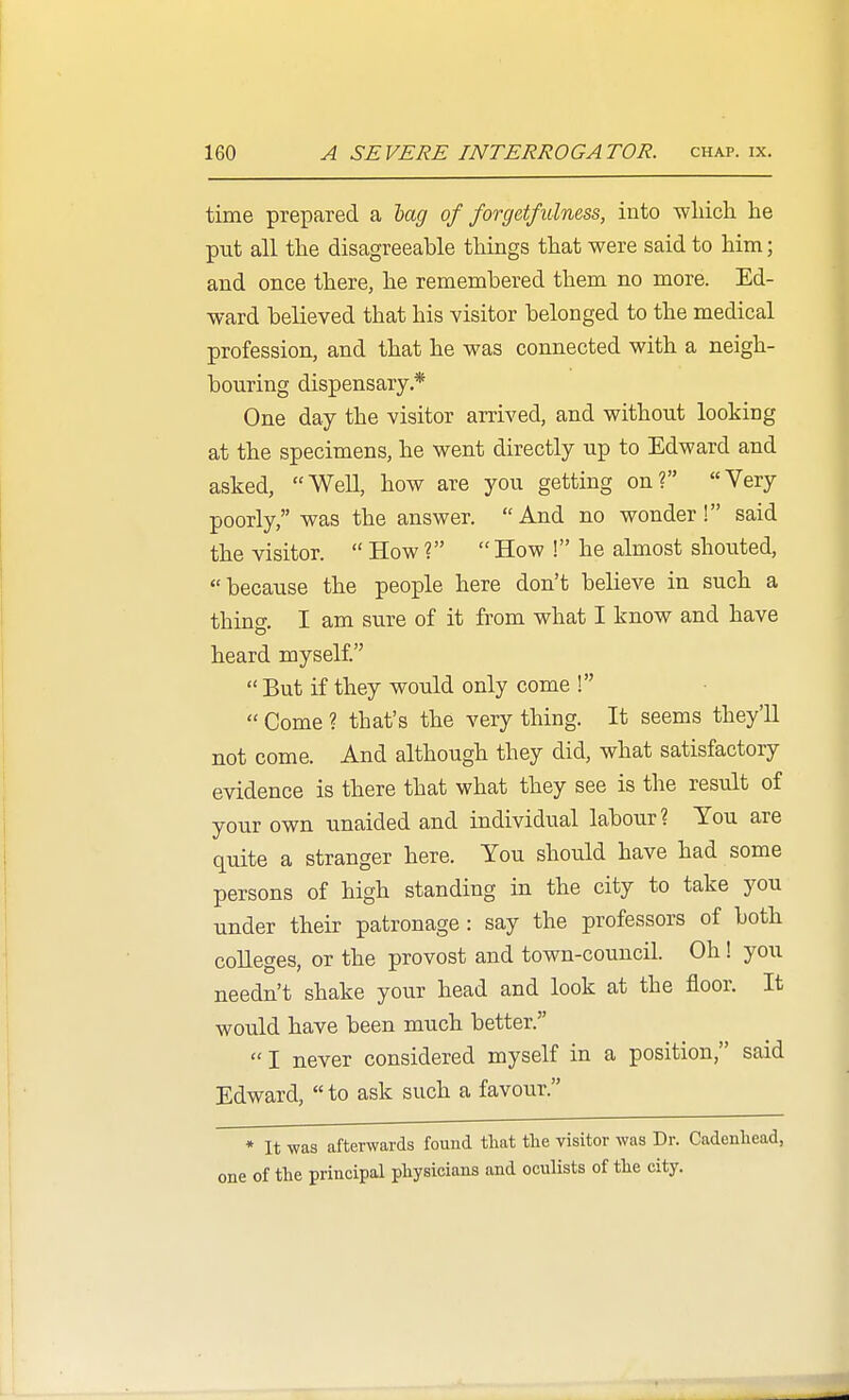 time prepared a lag of forgetfulness, into -wliicli he put all the disagreeable things that were said to him; and once there, he remembered them no more. Ed- ward believed that his visitor belonged to the medical profession, and that he was connected with a neigh- bouring dispensary.* One day the visitor arrived, and without looking at the specimens, he went directly up to Edward and asked, Well, how are you getting on? Very poorly, was the answer. And no wonder! said the visitor.  How ?  How ! he almost shouted, because the people here don't believe in such a thing. I am sure of it from what I know and have heard myself.  But if they would only come !  Come ? that's the very thing. It seems they'll not come. And although they did, what satisfactory evidence is there that what they see is the result of your own unaided and individual labour? You are quite a stranger here. You should have had some persons of high standing in the city to take you under their patronage: say the professors of both colleges, or the provost and town-council. Oh! you needn't shake your head and look at the floor. It would have been much better.  I never considered myself in a position, said Edward,  to ask such a favour. * It was afterwards found tliat the visitor was Dr. Cadenliead, one of the principal physicians and oculists of the city.