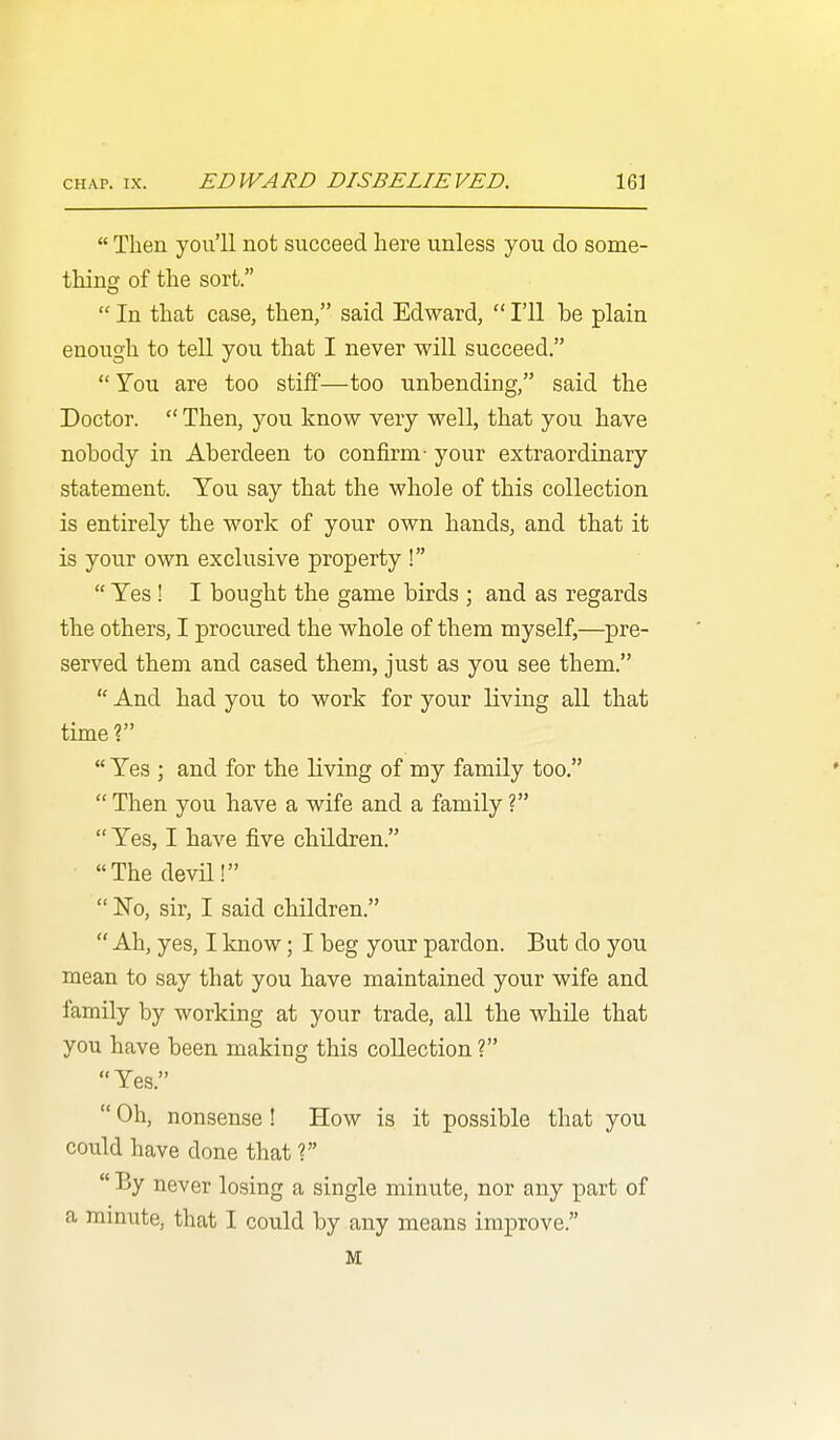  Then you'll not succeed here unless you do some- thing of the sort.  In that case, then, said Edward,  I'll be plain enough to tell you that I never will succeed. You are too stiff—too unbending, said the Doctor.  Then, you know very well, that you have nobody in Aberdeen to confirm- your extraordinary statement. You say that the whole of this collection is entirely the work of your own hands, and that it is your own exclusive property !  Yes! I bougbt the game birds ; and as regards the others, I procured the whole of them myself,—pre- served them and cased them, just as you see them.  And had you to work for your living all that time ?  Yes ; and for the living of my family too.  Then you have a wife and a family ?  Yes, I have five children. The devil!  No, sir, I said children.  Ah, yes, I know; I beg your pardon. But do you mean to say that you have maintained your wife and family by working at your trade, all the while that you have been making this collection ? Yes.  Oh, nonsense ! How is it possible that you could have done that ?  By never losing a single minute, nor any part of a mmute, that I could by any means improve. M