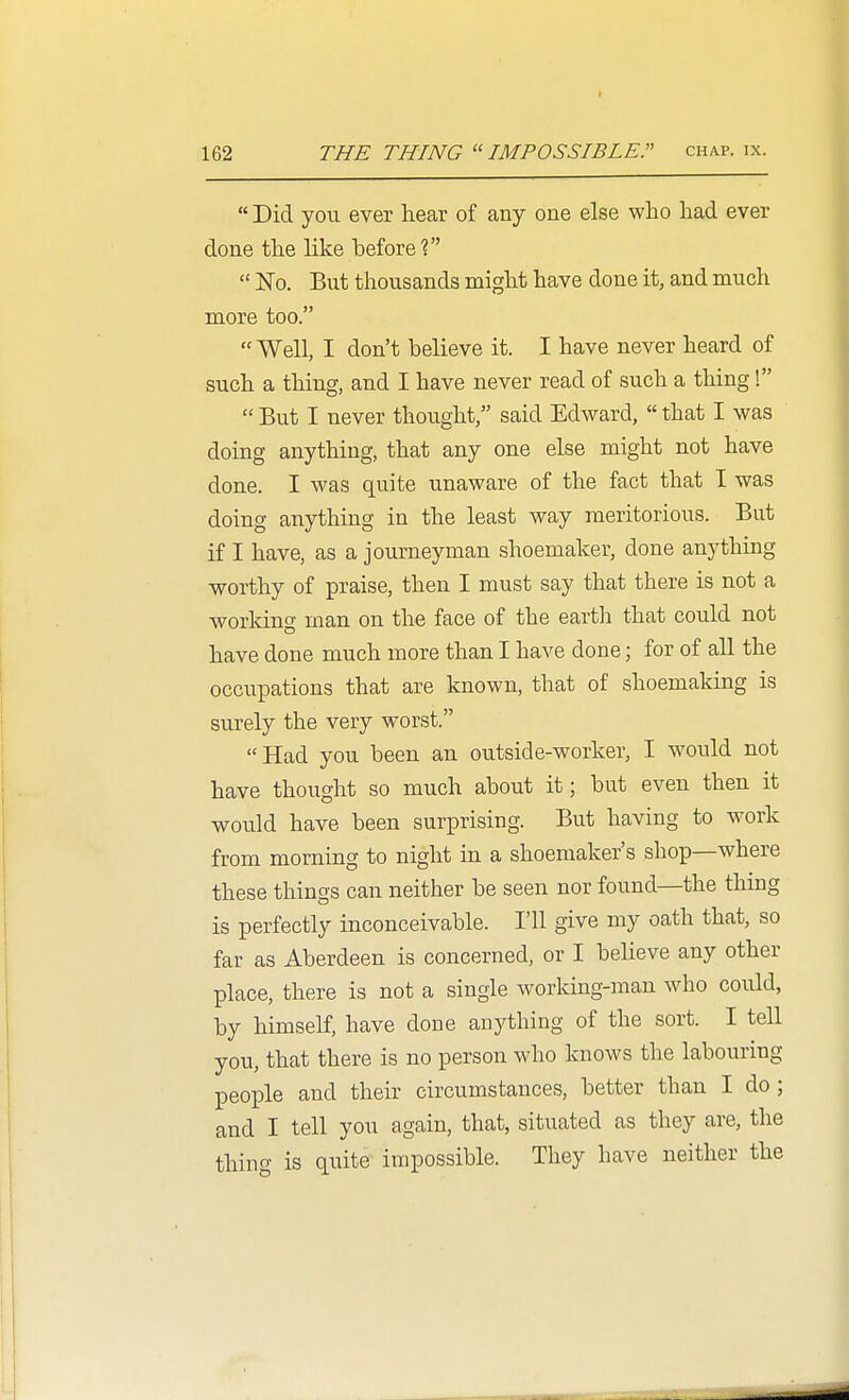  Did you ever hear of any one else who had ever done the like before?  ISTo. But thousands might have done it, and much more too.  Well, I don't believe it. I have never heard of such a thing, and I have never read of such a thing!  But I never thought, said Edward,  that I was doing anything, that any one else might not have done. I was quite unaware of the fact that I was doing anything in the least way meritorious. But if I have, as a journeyman shoemaker, done anything worthy of praise, then I must say that there is not a worldng man on the face of the earth that could not have done much more than I have done; for of all the occupations that are known, that of shoemaking is surely the very worst. Had you been an outside-worker, I would not have thought so much about it; but even then it would have been surprising. But having to work from morning to night in a shoemaker's shop—where these things can neither be seen nor found—the thing is perfectly inconceivable. I'll give my oath that, so far as Aberdeen is concerned, or I believe any other place, there is not a single working-man who could, by himself, have done anything of the sort. I tell you, that there is no person who knows the labouring people and their circumstances, better than I do; and I tell you again, that, situated as they are, the thing is quite impossible. They have neither the