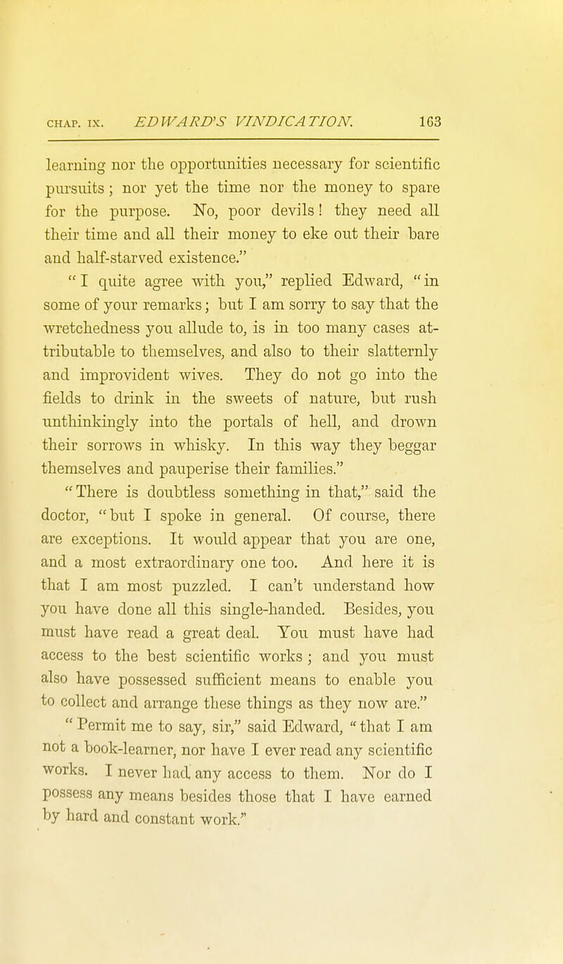 learning nor the opportunities necessary for scientific pursuits; nor yet the time nor the money to spare for the purpose. No, poor devils! they need all their time and all their money to eke out their bare and half-starved existence.  I quite agree with you, replied Edward,  in some of your remarks; but I am sorry to say that the wretchedness you allude to, is in too many cases at- tributable to themselves, and also to their slatternly and improvident wives. They do not go into the fields to drink in the sweets of nature, but rush unthinkingly into the portals of hell, and drown their sorrows in whisky. In this way they beggar themselves and pauperise their families.  There is doubtless something in that, said the doctor, but I spoke in general. Of course, there are exceptions. It would appear that you are one, and a most extraordinary one too. And here it is that I am most puzzled. I can't understand how you have done all this single-handed. Besides, you must have read a great deal. Yoii must have had access to the best scientific works ; and you must also have possessed sufficient means to enable you to collect and arrange these things as they now are.  Permit me to say, sir, said Edward,  that I am not a book-learner, nor have I ever read any scientific works. I never had any access to them. Nor do I possess any means besides those that I have earned by hard and constant work.