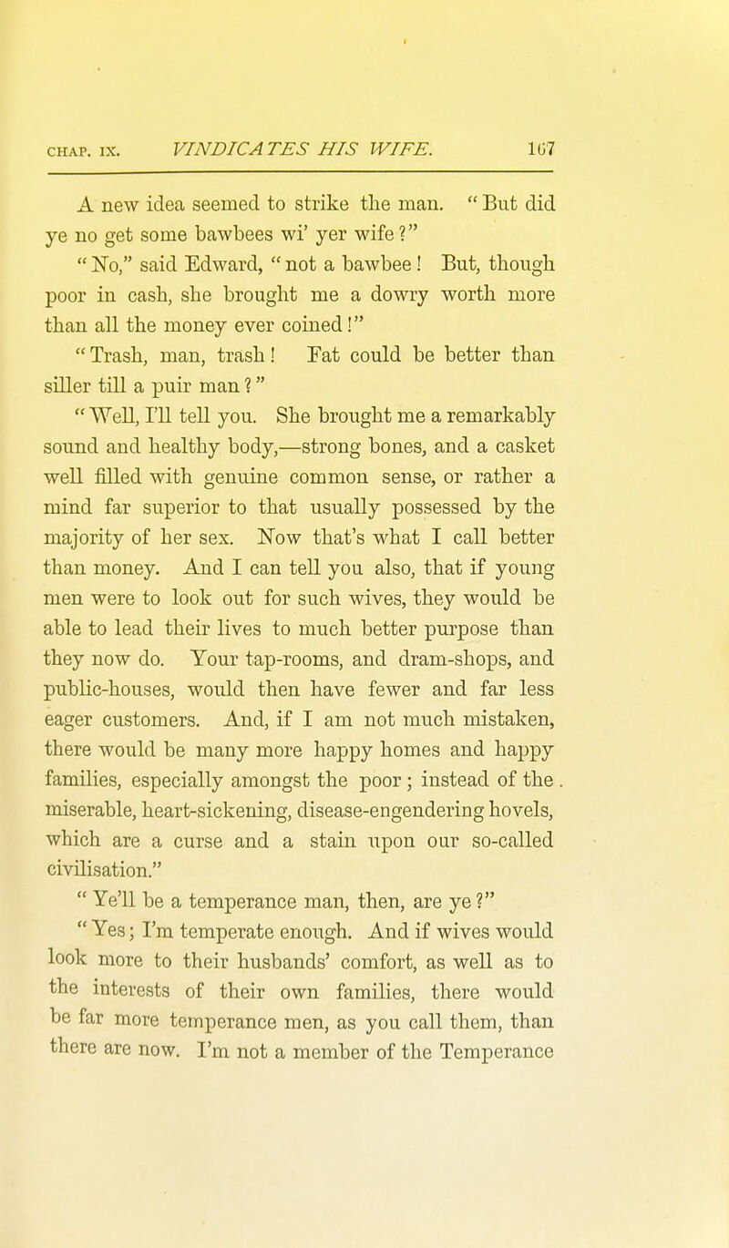 A new idea seemed to strike the man.  But did ye no get some bawbees wi' yer wife?  No, said Edward,  not a bawbee ! But, though poor in cash, she brought me a dowry worth more than all the money ever coined!  Trash, man, trash! Fat could be better than siller till a puir man ?  Well, I'll tell you. She brought me a remarkably sound and healthy body,—strong bones, and a casket well filled with genuine common sense, or rather a mind far superior to that usually possessed by the majority of her sex. Now that's what I call better than money. And I can tell you also, that if young men were to look out for such wives, they would be able to lead their lives to much better purpose than they now do. Your tap-rooms, and dram-shops, and public-houses, would then have fewer and far less eager customers. And, if I am not much mistaken, there would be many more happy homes and haj^py families, especially amongst the poor; instead of the . miserable, heart-sickening, disease-engendering hovels, which are a curse and a stain xipon our so-called civilisation.  Ye'U be a temperance man, then, are ye ?  Yes; I'm temperate enough. And if wives would look more to their husbands' comfort, as well as to the interests of their own families, there would- be far more temperance men, as you call them, than there are now. I'm not a member of the Temperance