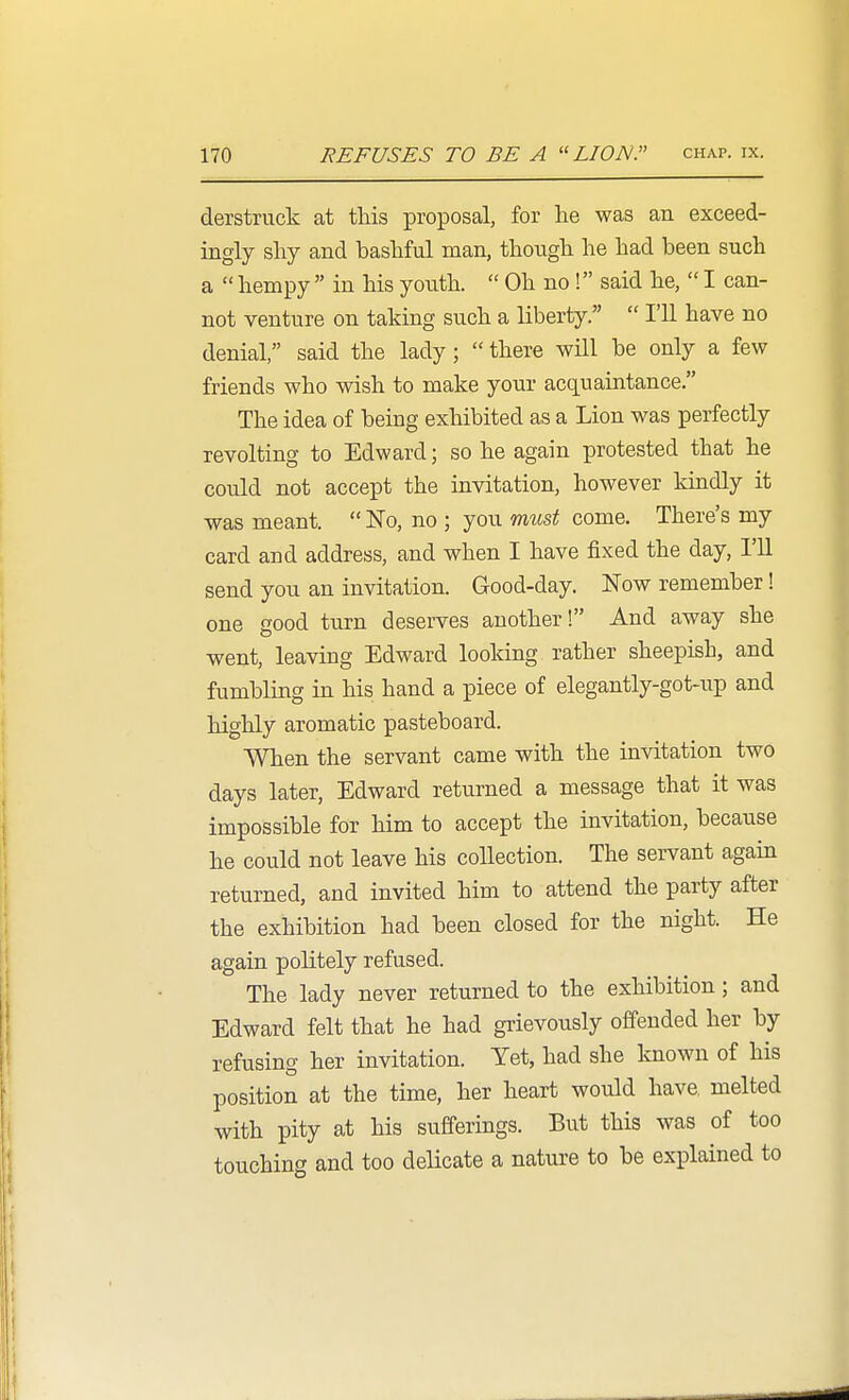 derstruck at this proposal, for lie was an exceed- ingly sliy and bashful man, though he had been such a  hempy  in his youth.  Oh no ! said he,  I can- not venture on taking such a liberty.  I'll have no denial, said the lady ;  there wUl be only a few friends who wish to make your acquaintance. The idea of being exhibited as a Lion was perfectly revolting to Edward; so he again protested that he could not accept the invitation, however kindly it was meant.  No, no ; you must come. There's my card and address, and when I have fixed the day, I'll send you an invitation. Good-day. Now remember! one good turn deserves another! And away she went, leaving Edward looking rather sheepish, and fumbling in his hand a piece of elegantly-got-up and highly aromatic pasteboard. When the servant came with the invitation two days later, Edward returned a message that it was impossible for him to accept the invitation, because he could not leave his collection. The servant again returned, and invited him to attend the party after the exhibition had been closed for the night. He again politely refused. The lady never returned to the exhibition; and Edward felt that he had grievously offended her by refusing her invitation. Yet, had she Imown of his position at the time, her heart would have melted with pity at his sufferings. But this was of too touching and too delicate a nature to be explained to