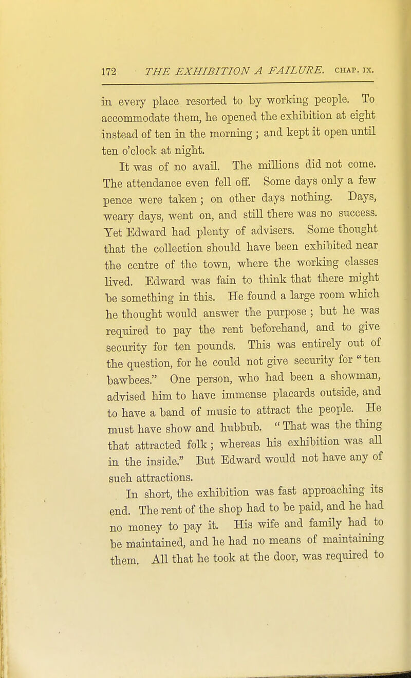 in every place resorted to by working people. To accommodate them, he opened the exhibition at eight instead of ten in the morning ; and kept it open until ten o'clock at night. It was of no avail. The millions did not come. The attendance even fell off. Some days only a few pence were taken ; on other days nothing. Days, weary days, went on, and still there was no success. Yet Edward had plenty of advisers. Some thought that the collection should have been exhibited near the centre of the town, where the working classes lived. Edward was fain to think that there might be something in this. He found a large room which he thought would answer the purpose ; but he was required to pay the rent beforehand, and to give security for ten pounds. This was entirely out of the question, for he could not give security for ten bawbees. One person, who had been a showman, advised him to have immense placards outside, and to have a band of music to attract the people. He must have show and hubbub.  That was the thing that attracted folk; whereas his exhibition was all in the inside. But Edward would not have any of such attractions. In short, the exhibition was fast approaching its end. The rent of the shop had to be paid, and he had no money to pay it. His wife and famHy had to be maintained, and he had no means of maintaining them. All that he took at the door, was required to