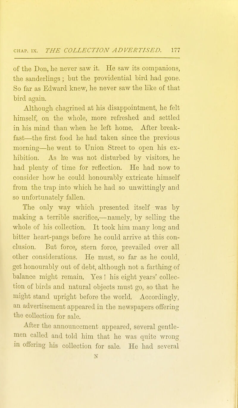 of the Don, he never saw it. He saw its companions, the sanderlings ; but the providential bird had gone. So far as Edward knew, he never saw the like of that bird again. Although chagrined at his disappointment, he felt himself, on the whole, more refreshed and settled in his mind than when he left home. After break- fast—the first food he had taken since the previous morning—he went to Union Street to open his ex- hibition. As he was not disturbed by visitors, he had plenty of time for reflection. He had now to consider how he could honourably extricate himself from the trap into which he had so unwittingly and so unfortunately fallen. The only way which presented itself was by making a terrible sacrifice,—namely, by selling the whole of his collection. It took him many long and bitter heart-pangs before he could arrive at this con- clusion. But force, stern force, prevailed over all other considerations. He must, so far as he could, get honourably out of debt, although not a farthing of balance might remain. Yes ! his eight years' collec- tion of birds and natural objects must go, so that he might stand upright before the world. Accordingly, an advertisement appeared in the newspapers offering the collection for sale. After the announcement appeared, several gentle- men called and told him that he was quite wrong in offering his collection for sale. He had several