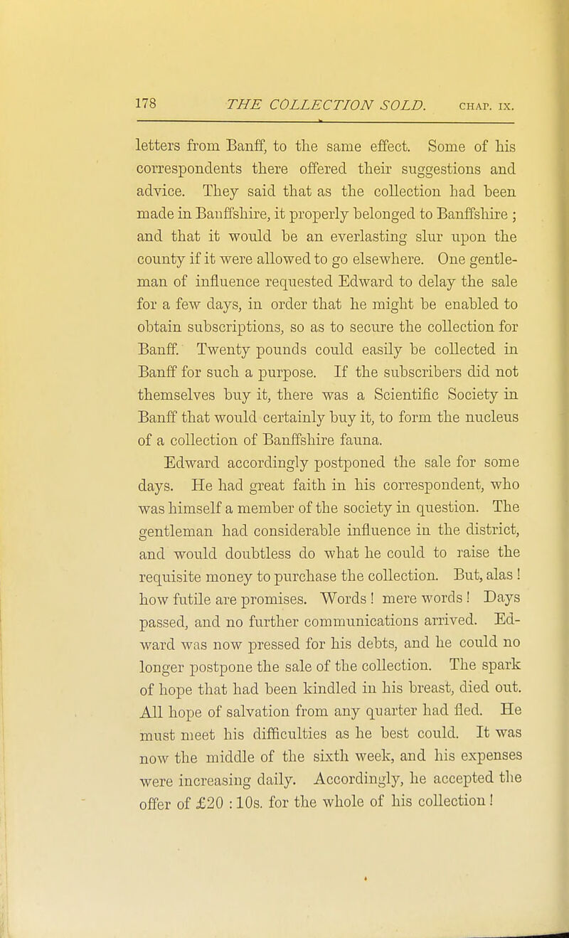 letters from Banff, to the same effect. Some of his correspondents there offered their suggestions and advice. They said that as the collection had been made in Banffshire, it properly belonged to Banffshire ; and that it would be an everlasting slur upon the county if it were allowed to go elsewhere. One gentle- man of influence requested Edward to delay the sale for a few days, in order that he might be enabled to obtain subscriptions, so as to secure the collection for Banff. Twenty pounds could easily be collected in Banff for such a purpose. If the subscribers did not themselves buy it, there was a Scientific Society in Banff that would certainly buy it, to form the nucleus of a collection of Banffshire fauna. Edward accordingly postponed the sale for some days. He had great faith in his correspondent, who was himself a member of the society in question. The gentleman had considerable influence in the district, and would doubtless do what he could to raise the requisite money to purchase the collection. But, alas ! how futile are promises. Words ! mere words! Days passed, and no further communications arrived. Ed- ward was now pressed for his debts, and he could no longer postpone the sale of the collection. The spark of hope that had been kindled in his breast, died out. All hope of salvation from any quarter had fled. He must meet his difficulties as he best could. It was now the middle of the sixth week, and his expenses were increasing daily. Accordingly, he accepted the offer of £20 :10s. for the whole of his collection!