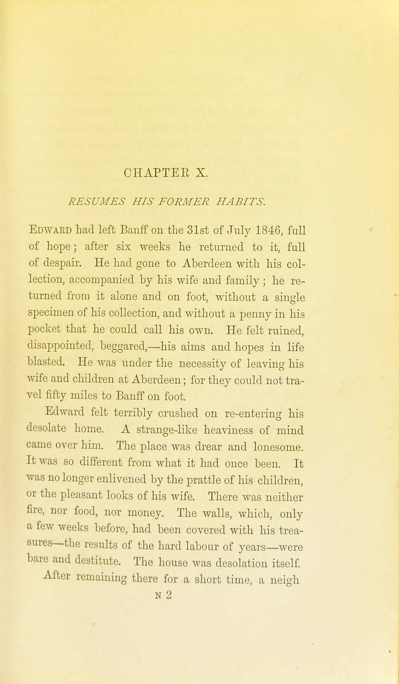 RESUMES HIS FORMER HABITS. Edwaed had left Banff on the 31st of July 1846, full of hope; after six weeks he returned to it, full of despair. He had gone to Aberdeen with his col- lection, accompanied by his wife and family ; he re- turned from it alone and on foot, without a single specimen of his collection, and without a penny in his pocket that he could call his own. He felt ruined, disappointed, beggared,—his aims and hopes in life blasted. He was under the necessity of leaving his wife and children at Aberdeen; for they could not tra- vel fifty miles to Banff on foot. Edward felt terribly crushed on re-entering his desolate home. A strange-like heaviness of mind came over him. The place was drear and lonesome. It was so different from what it had once been. It was no longer enlivened by the prattle of his children, or the pleasant looks of his wife. There was neither fire, nor food, nor money. The walls, which, only a few weeks before, had been covered with his trea- sures—the results of the hard labour of years—were bare and destitute. The house was desolation itself. After remaining there for a short time, a neigh N 2