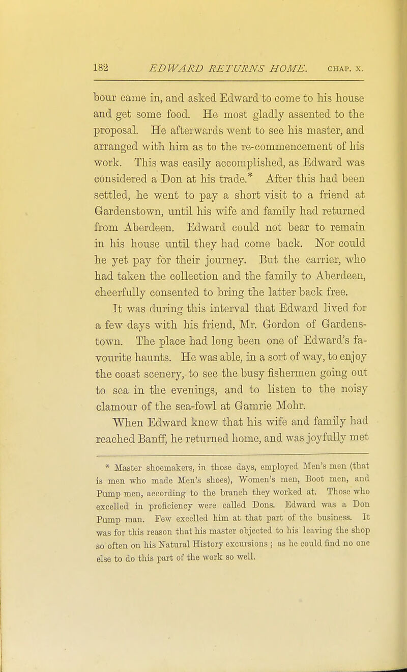 boiir came in, and asked Edward to come to his house and get some food. He most gladly assented to the proposal. He afterwards went to see his master, and arranged with him as to the re-commencement of his work. This was easily accomplished, as Edward was considered a Don at his trade.* After this had been settled, he went to pay a short visit to a friend at Gardenstown, until his wife and family had returned from Aberdeen. Edward could not bear to remain in his house until they had come back. Nor could he yet pay for their journey. But the carrier, who had taken the collection and the family to Aberdeen, cheerfully consented to bring the latter back free. It was durincj this interval that Edward lived for a few days with his friend, Mr. Gordon of Gardens- town. The place had long been one of Edward's fa- vourite haunts. He was able, in a sort of way, to enjoy the coast scenery, to see the busy fishermen going out to sea in the evenings, and to listen to the noisy clamour of the sea-fowl at Gamrie Mohr. When Edward knew that his wife and family had reached Banff, he returned home, and was joyfully met * Master shoemakers, in those days, employed Men's men (that is men who made Men's shoes), Women's men, Boot men, and Pump men, according to the branch they worked at. Those who excelled in proficiency were called Dons. Edward was a Don Pump man. Few excelled him at that part of the business. It was for this reason that his master objected to his leaving the shop so often on his Natural History excursions ; as he could find no one else to do this part of the work so well.