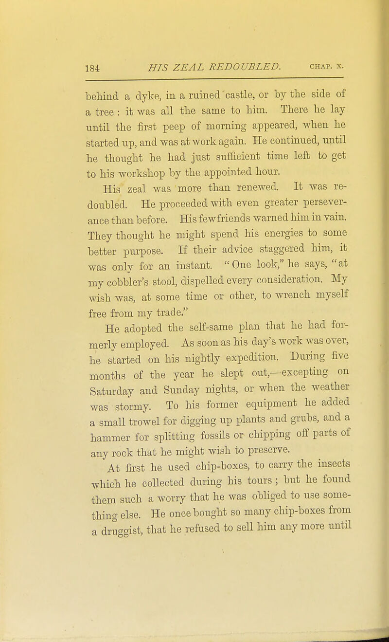 behind a dyke, in a ruined'castle, or by the side of a tree : it was all the same to him. There he lay until the first peep of morning appeared, when he started up, and was at work again. He continued, until he thought he had just sufficient time left to get to his workshop by the appointed hour. His zeal was more than renewed. It was re- doubled. He proceeded with even greater persever- ance than before. His fewfriends warned him in vain. They thought he might spend his energies to some better purpose. If their advice staggered him, it was only for an instant. One look, he says, at my cobbler's stool, dispelled every consideration. My wish was, at some time or other, to wrench myself free from my trade. He adopted the self-same plan that he had for- merly employed. As soon as his day's work was over, he started on his nightly expedition. During five months of the year he slept out,—excepting on Saturday and Sunday nights, or when the weather was stormy. To his former equipment he added a small trowel for digging up plants and grubs, and a hammer for splitting fossils or chipping off parts of any rock that he might wish to preserve. At first he used chip-boxes, to carry the insects which he collected during his tours ; but he found them such a worry that he was obliged to use some- thing else. He once bought so many chip-boxes from a dru^crist, that he refused to sell him any more until
