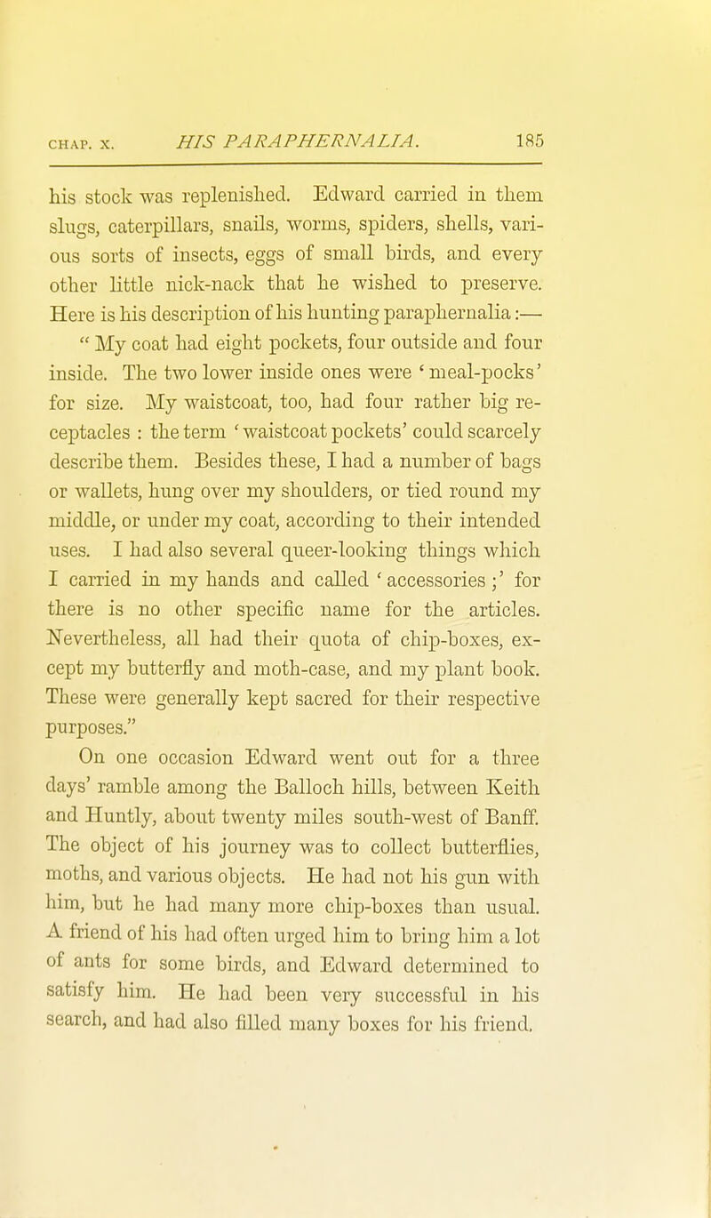 his stock was replenished. Edward carried in them slugs, caterpillars, snails, worms, spiders, shells, vari- ous sorts of insects, eggs of small birds, and every other little nick-nack that he wished to preserve. Here is his description of his hunting paraphernalia:—  My coat had eight pockets, four outside and four inside. The two lower inside ones were ' meal-pocks' for size. My waistcoat, too, had four rather big re- ceptacles : the term 'waistcoat pockets' could scarcely describe them. Besides these, I had a number of bags or wallets, hung over my shoulders, or tied round my middle, or under my coat, according to their intended uses. I had also several queer-looking things which I carried in my hands and called 'accessories for there is no other specific name for the articles. Nevertheless, all had their quota of chip-boxes, ex- cept my butterfly and moth-case, and my plant book. These were generally kept sacred for their respective purposes. On one occasion Edward went ou.t for a three days' ramble among the Balloch hills, between Keith and Huntly, about twenty miles south-west of Banff. The object of his journey was to collect butterflies, moths, and various objects. He had not his gun with him, but he had many more chip-boxes than usual. A friend of his had often urged him to bring him a lot of ants for some birds, and Edward determined to satisfy him. He had been very successful in his search, and had also filled many boxes for his friend.