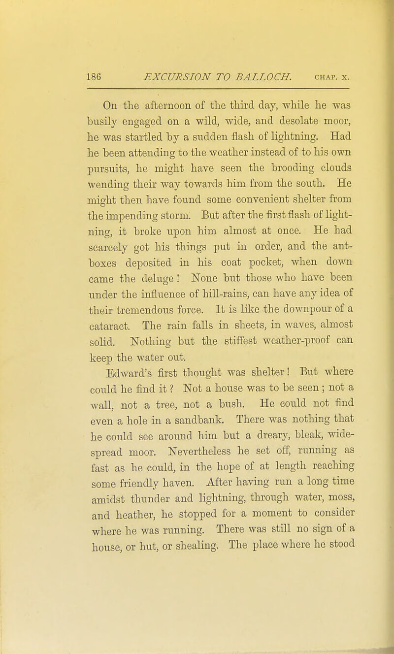 On the afternoon of the third day, while he was hiTsily engaged on a wild, wide, and desolate moor, he was startled by a sudden flash of lightning. Had he been attending to the weather instead of to his own pursuits, he might have seen the brooding clouds wending their way towards him from the south. He might then have found some convenient shelter from the impending storm. But after the first flash of light- ning, it broke upon him almost at once. He had scarcely got his things put in order, and the ant- boxes deposited in his coat pocket, when down came the deluge ! ISTone but those who have been under the influence of hill-rains, can have any idea of their tremendous force. It is like the downpour of a cataract. The rain falls in sheets, in waves, almost solid. Nothing but the stiffest weather-proof can keep the water out. Edward's first thought was shelter! But where could he find it ? Not a house was to be seen ; not a wall, not a tree, not a bush. He could not find even a hole in a sandbank. There was notliing that he could see around him but a dreary, bleak, wide- spread moor. Nevertheless he set off, running as fast as he could, in the hope of at length reaching some friendly haven. After having run a long time amidst thunder and lightning, through water, moss, and heather, he stopped for a moment to consider where he was running. There was still no sign of a house, or hut, or shealing. The place where he stood