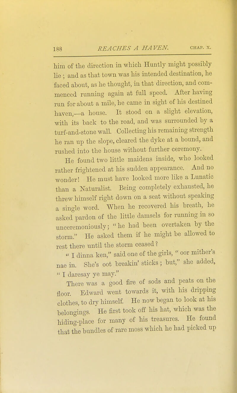 him of the direction in which Huntly might possihly lie ; and as that town was his intended destination, he faced ahont, as he thought, in that direction, and com- menced running again at full speed. After having run for about a mile, he came in sight of his destined liaven,—a house. It stood on a slight elevation, with its hack to the road, and was surrounded by a turf-and-stone waH. Collecting his remaining strength he ran up the slope, cleared the dyke at a bound, and rushed into the house without further ceremony. He found two little maidens inside, who looked rather frightened at his sudden appearance. And no wonder! He must have looked more like a Lunatic than a Naturalist. Being completely exhausted, he threw himself right down on a seat without speaking a sincrle word. When he recovered his breath, he asked°pardon of the little damsels for running in so unceremoniously; he had been overtaken by the storm. He asked them if he might be aHowed to rest there until the storm ceased ?  I dinna ken, said one of the girls,  oor mither's nae in. She's oot breakin' sticks ; but, she added,  I daresay ye may. There was a good fire of sods and peats on the floor. Edward went towards it, with his drippmg clothes, to dry himself. He now began to look at his belongings. He first took off his hat, which was the hiding-place for many of his treasures. He found that the bundles of rare moss which he had picked up