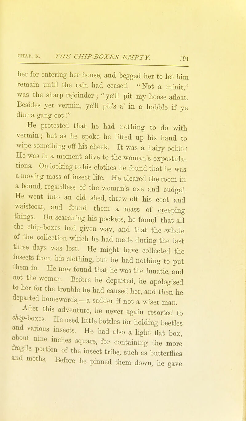 CHAP. X. THE CHIP-BOXES EMPTY. her for entering her house, and begged her to let him remain until the rain had ceased. ISTot a minit, was the sharp rejoinder ; ye'll pit my hoose afloat. Besides yer vermin, ye'll pit's a' in a hobble if ye dinna gang oot! He protested that he had nothing to do with vermin; but as he spoke he lifted up his hand to wipe something off his cheek. It was a hairy oobit! He was in a moment alive to the woman's expostula- tions. On lookiog to his clothes he found that he was a moving mass of insect life. He cleared the room in a bound, regardless of the woman's axe and cudgel. He went into an old shed, threw off his coat Tnd waistcoat, and found them a mass of creeping things. On searching his pockets, he foun^d that all the chip-boxes had given way, and that the whole of the collection which he had made during the last three days was lost. He might have collected the insects from his clothmg, but he had nothing to put them in. He now found that he was the lunatic, and not the woman. Before he departed, he apologised to her for the trouble he had caused her, and then he departed homewards,—a sadder if not a wiser man. After this adventure, he never again resorted to c%-boxes. He used little bottles for holding beetles and various insects. He had also a light flat box, about nme niches square, for containing the more fragile portion of the insect tribe, such as butterflies and moths. Before he pinned them down, he gave