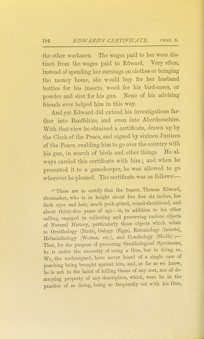 the other workmen. The wages paid to her were dis- tinct from the wages paid to Edward. Very often, instead of spending her earnings on clothes or bringing the money home, she would buy for her husband bottles for his insects, wood for his bird-cases, or powder and shot for his gun. None of his advising friends ever helped him in this way. And yet Edward did extend his investigations far- ther into Banffshire, and even into Aberdeenshire. With that view he obtained a certificate, drawn up by tlie Clerk of the Peace, and signed by sixteen Justices of the Peace, enabling him to go over the country with his sun, in search of birds and other things. He al- ways carried this certificate with him ; and when he presented it to a gamekeeper, he was allowed to go wherever he pleased. The certificate was as follows:—  These are to certify that the bearer, Thomas Edward, shoemaker, who is in height about five feet six inches, has dark eyes and hair, much pock-pitted, roimd-shouldered, and about thirty-five years of age—is, in addition to his other calling, engaged in collecting and preserving various objects of Natural History, particularly those objects which relate to Ornithology (Birds), Oalogy (Eggs), Entomology (Insects), Helminthology (Worms, etc.), and Conchology (Shells) ;— That, for the purpose of procuring Ornithological Specimens, he is under the necessity of using a Gun, but in doing so, We, the undersigned, have never heard of a single case of poaching being brought against him, and, as far as we know, he is not in the habit of kilKng Game of any sort, nor of de- ■stroying property of any description, which, were he in the practice of so doing, being so frequently out with Ms Gun,