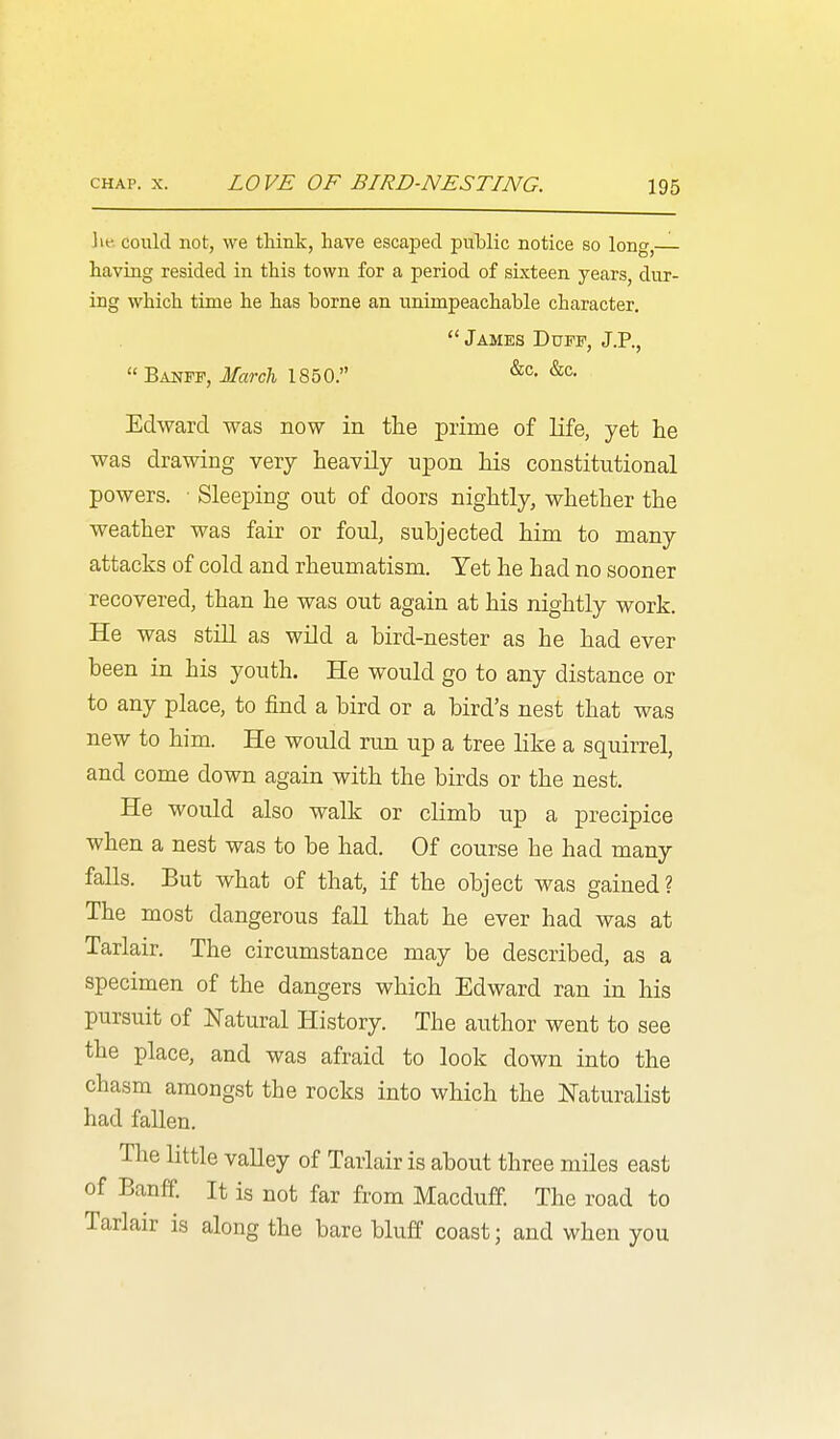 could not, we tliiiik, have escaped puMic notice so long,— having resided in this town for a period of sixteen years, dur- ing which time he has borne an unimpeachable character.  James DnPF, J.P., Banff, March 1850. Edward was now in the prime of life, yet he was drawing very heavily upon his constitutional powers. • Sleeping out of doors nightly, whether the weather was fair or foul, subjected him to many attacks of cold and rheumatism. Yet he had no sooner recovered, than he was out again at his nightly work. He was still as wild a bird-nester as he had ever been in his youth. He would go to any distance or to any place, to find a bird or a bird's nest that was new to him. He would run up a tree like a squirrel, and come down again with the birds or the nest. He would also walk or climb up a precipice when a nest was to be had. Of course he had many falls. But what of that, if the object was gained? The most dangerous fall that he ever had was at Tarlair. The circumstance may be described, as a specimen of the dangers which Edward ran in his pursuit of Natural History. The author went to see the place, and was afraid to look down into the chasm amongst the rocks into which the Naturalist had fallen. The little valley of Tarlair is about three miles east of Banff. It is not far from Macduff. The road to Tarlair is along the bare bluff coast; and when you