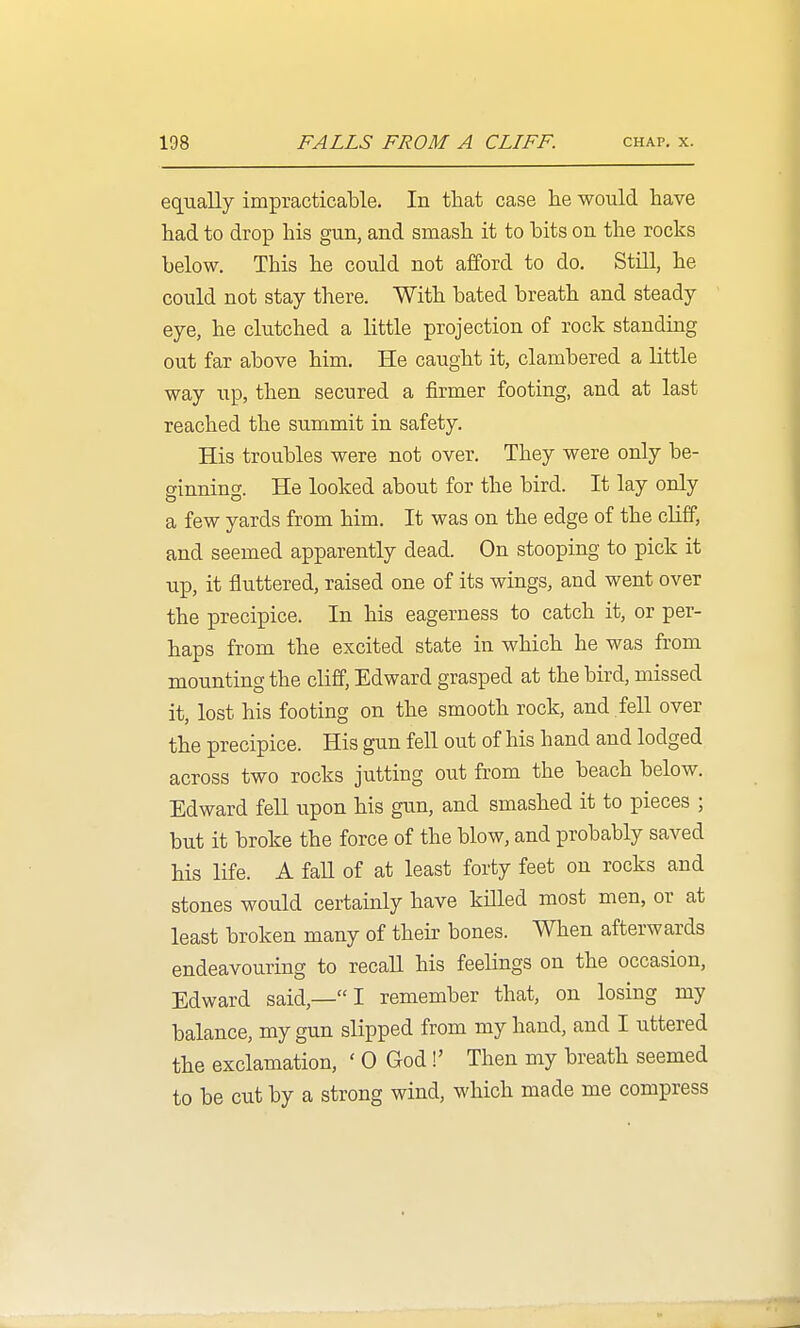 equally impracticable. In that case lie would have had to drop his gun, and smash it to hits on the rocks below. This he could not afford to do. Still, he could not stay there. With bated breath and steady eye, he clutched a little projection of rock standing out far above him. He caught it, clambered a little way up, then secured a firmer footing, and at last reached the summit in safety. His troubles were not over. They were only be- sinning. He looked about for the bird. It lay only a few yards from him. It was on the edge of the cliff, and seemed apparently dead. On stooping to pick it up, it fluttered, raised one of its wings, and went over the precipice. In his eagerness to catch it, or per- haps from the excited state in which he was from mounting the cliff, Edward grasped at the bird, missed it, lost his footing on the smooth rock, and fell over the precipice. His gun fell out of his hand and lodged across two rocks jutting out from the beach below. Edward feU upon his gun, and smashed it to pieces ; but it broke the force of the blow, and probably saved his life. A faU of at least forty feet on rocks and stones would certainly have kiUed most men, or at least broken many of their bones. When afterwards endeavouring to recall his feelings on the occasion, Edward said,— I remember that, on losing my balance, my gun slipped from my hand, and I uttered the exclamation, ' 0 God!' Then my breath seemed to be cut by a strong wind, which made me compress
