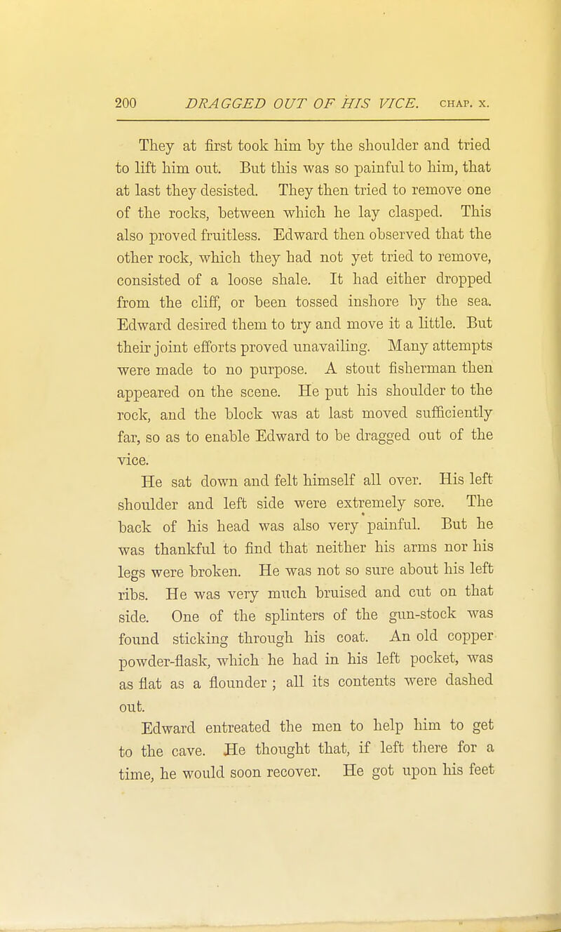 They at first took him by the shoulder and tried to lift him out. But this was so painful to him, that at last they desisted. They then tried to remove one of the rocks, between which he lay clasped. This also proved fruitless. Edward then observed that the other rock, which they had not yet tried to remove, consisted of a loose shale. It had either dropped from the cliff, or been tossed inshore by the sea. Edward desired them to try and move it a little. But their joint efforts proved unavailing. Many attempts were made to no purpose. A stout fisherman then appeared on the scene. He put his shoulder to the rock, and the block was at last moved sufficiently far, so as to enable Edward to be dragged out of the vice. He sat down and felt himself all over. His left shoulder and left side were extremely sore. The back of his head was also very painful. But he was thankful to find that neither his arms nor his legs were broken. He was not so sure about his left ribs. He was very much bruised and cut on that side. One of the splinters of the gun-stock was found sticking through his coat. An old copper powder-flask, which he had in his left pocket, was as flat as a flounder ; all its contents were dashed out. Edward entreated the men to help him to get to the cave. He thought that, if left there for a time, he would soon recover. He got upon his feet