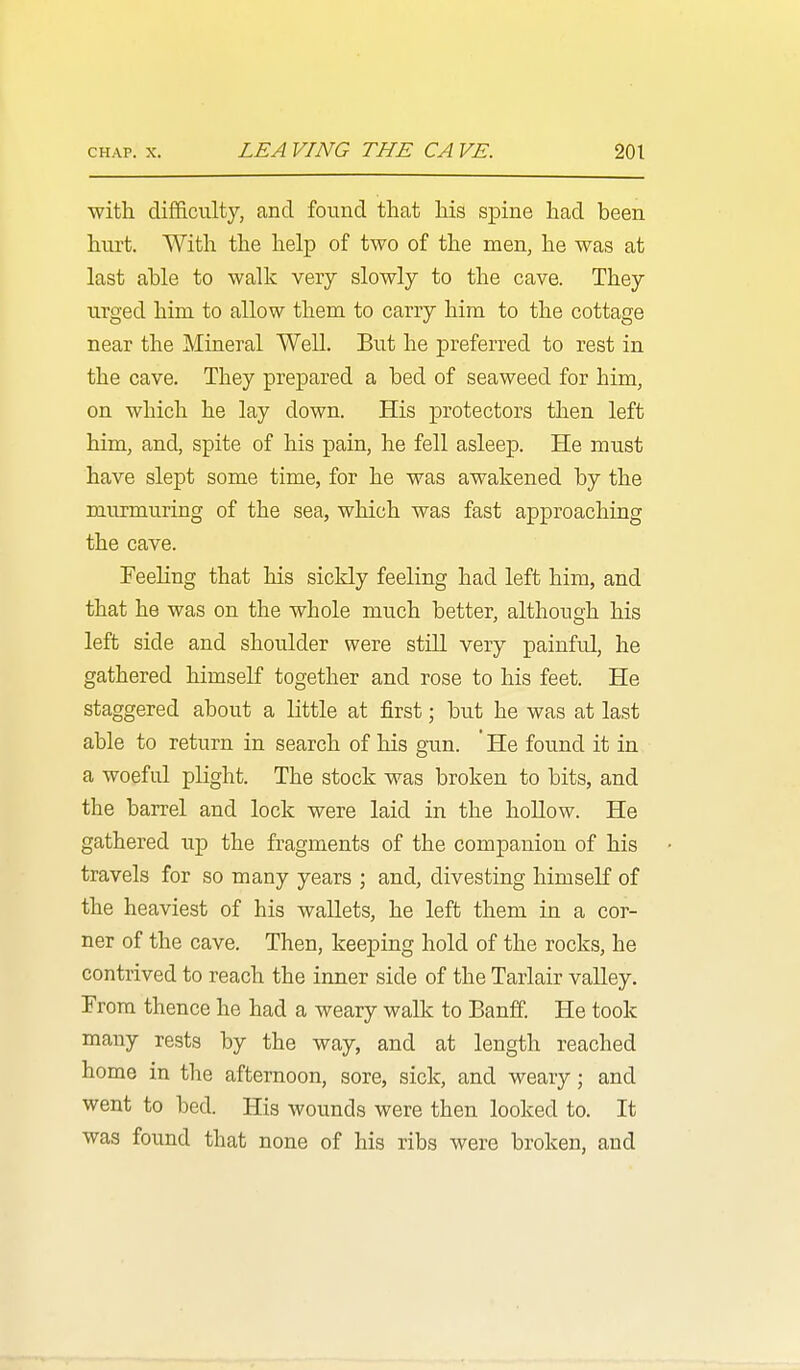 with difficulty, and found tliat his spine had been hurt. With the help of two of the men, he was at last able to walk very slowly to the cave. They urged him to allow them to carry him to the cottage near the Mineral Well. But he preferred to rest in the cave. They prepared a bed of seaweed for him, on which he lay down. His protectors then left him, and, spite of his pain, he fell asleep. He must have slept some time, for he was awakened by the murmuring of the sea, which was fast approaching the cave. Feeling that his sickly feeling had left him, and that he was on the whole much better, although his left side and shoulder were still very painfrJ, he gathered himself together and rose to his feet. He staggered about a little at first; but he was at last able to return in search of his gun. ' He found it in a woeful plight. The stock was broken to bits, and the barrel and lock were laid in the hollow. He gathered up the fragments of the companion of his travels for so many years ; and, divesting himself of the heaviest of his wallets, he left them in a cor- ner of the cave. Then, keeping hold of the rocks, he contrived to reach the inner side of the Tarlair valley. From thence he had a weary walk to Banff. He took many rests by the way, and at length reached home in the afternoon, sore, sick, and weary; and went to bed. His wounds were then looked to. It was found that none of his ribs were broken, and