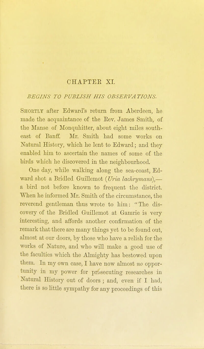 I CHAPTEE XI. BEGINS TO PUBLISH HIS OBSERVATIONS. Shoetly after Edward's return from Aberdeen, lie made the acquaintance of the Eev. James Smith, of the Manse of Monqnhitter, about eight miles south- east of Banff. Mr. Smith had some works on ISTatural History, which he lent to Edward; and they enabled him to ascertain the names of some of the birds which he discovered in the neighbourhood. One day, while walking along the sea-coast, Ed- ward shot a Bridled Guillemot {Uria laclirymans),— a bird not before known to frequent the district. When he informed Mr. Smith of the circumstance, the reverend gentleman thus wrote to him:  The dis- covery of the Bridled Guillemot at Gamrie is very- interesting, and affords another confirmation of the remark that there are many tilings yet to be found out, almost at our doors, by those who have a relish for the works of Nature, and who will make a good use of the faculties wliich the Almighty has bestowed u^Don them. In my own case, I have now almost no oppor- tunity in my power for prosecuting researches in Natural History out of doors ; and, even if I had, there is so little sympathy for any proceedings of this