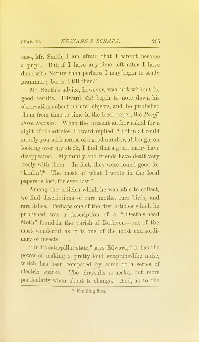 case, Mr. Smith, I am afraid that I cannot become a pupil. But, if I have any time left after I have done with ISTatiu-e, then perhaps I may begin to study grammar ; but not till then. Mr. Smith's advice, however, was not without its good results. Edward did begia to note down his observations about natural objects, and he published them from time to time in the local paper, the Banff- shire Journal. When the present author asked for a sight of the articles, Edward replied,  I think I could supply you with scraps of a good number, although, on looking over my stock, I find that a great many have disappeared. My family and friends have dealt very freely with them. In fact, they were found good for ' kinlia'.* The most of what I wrote in the local papers is lost, for ever lost. Among the articles which he was able to collect, we find descriptions of rare moths, rare birds, and rare fishes. Perhaps one of the first articles which he published, was a description of a  Death's-head Moth found in the parish of Euthven—one of the most wonderfxil, as it is one of the most extraordi- nary of insects.  In its caterpillar state, says Edward,  it has the power of making a pretty loud snapping-like noise, which has been compared by some to a series of electric sparks. The chrysalis squeaks, but more particularly when about to change. And, as to the * Kindling fires.