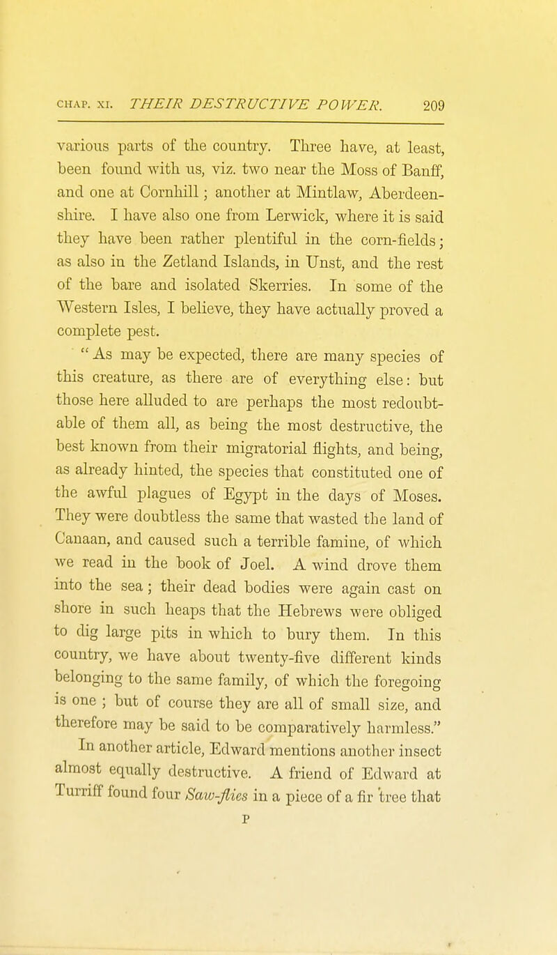 various parts of the country. Three have, at least, been found with us, viz. two near the Moss of Banff, and one at Cornhill; another at Mintlaw, Aberdeen- shire. I have also one from Lerwick, where it is said they have been rather plentiful in the corn-fields; as also in the Zetland Islands, in Unst, and the rest of the bare and isolated Skerries. In some of the Western Isles, I believe, they have actually proved a complete pest.  As may be expected, there are many species of this creature, as there are of everything else: but those here aUuded to are perhaps the most redoubt- able of them all, as being the most destructive, the best known from their migratorial flights, and being, as already hinted, the species that constituted one of the awful plagues of Egypt in the days of Moses. They were doubtless the same that wasted the land of Canaan, and caused such a terrible famine, of which we read in the book of Joel. A wind drove them into the sea; their dead bodies were again cast on shore in such heaps that the Hebrews were obliged to dig large pits in which to bury them. In this country, we have about twenty-five different kinds belonging to the same family, of which the foregoing is one ; but of course they are all of small size, and therefore may be said to be comparatively harmless. In another article, Edward mentions another insect almost equally destructive. A friend of Edward at Turriff found four Saw-fiies in a piece of a fir tree that p