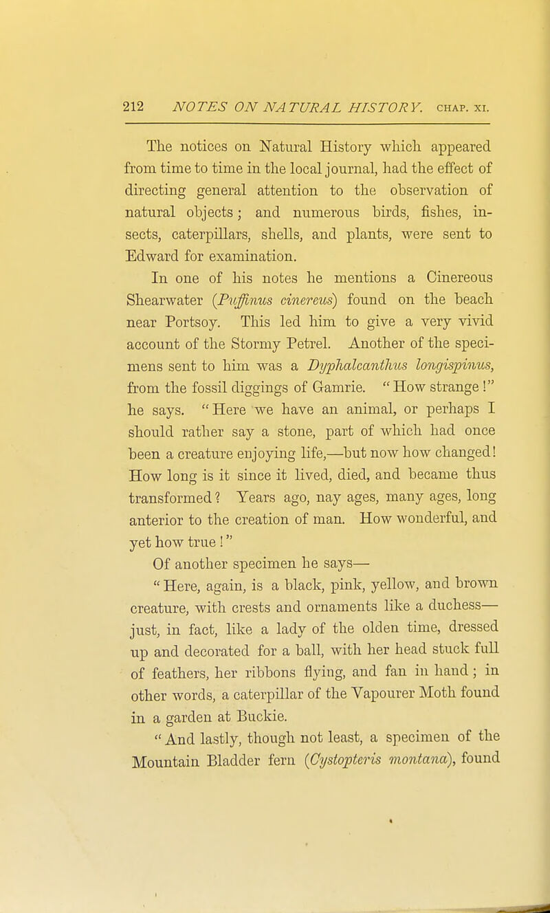 The notices on Natural History which appeared from time to time in the local journal, had the effect of directing general attention to the observation of natural objects; and numerous birds, fishes, in- sects, caterpillars, shells, and plants, were sent to Edward for examination. In one of his notes he mentions a Cinereous Shearwater {Puffinm cinereus) found on the beach near Portsoy. This led him to give a very vivid account of the Stormy Petrel. Another of the speci- mens sent to him was a Dyplialcantlms longispinus, from the fossil diggings of Gamrie.  How strange ! he says. Here we have an animal, or perhaps I should rather say a stone, part of which had once been a creature enjoying life,—but now how changed! How long is it since it lived, died, and became thus transformed ? Years ago, nay ages, many ages, long anterior to the creation of man. How wonderful, and yet how true ! Of another specimen he says—  Here, again, is a black, pink, yellow, and brown creature, with crests and ornaments like a duchess— just, in fact, like a lady of the olden time, dressed up and decorated for a ball, with her head stuck full of feathers, her ribbons flying, and fan in hand; in other words, a caterpillar of the Vapourer Moth found in a garden at Buckie.  And lastly, though not least, a specimen of the Mountain Bladder fern (Cystopteris montana), found