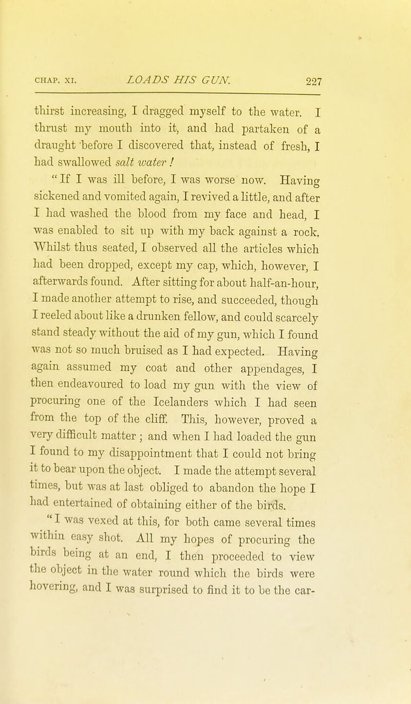 thirst increasing, I dragged myself to the water. I thrnst my mouth into it, and had partaken of a draught 'before I discovered that, instead of fresh, I had swallowed &alt water !  If I was ill before, I was worse now. Having sickened and vomited again, I revived a little, and after I had washed the blood from my face and head, I was enabled to sit up with my back against a rock. Whilst thus seated, I observed all the articles which had been dropped, except my cap, which, however, I afterwards found. After sitting for about half-an-hour, I made another attempt to rise, and succeeded, though I reeled about like a drunken fellow, and could scarcely stand steady without the aid of my gun, which I found was not so much bruised as I had expected. Having again assumed my coat and other appendages, I then endeavoured to load my gun with the view of procuring one of the Icelanders which I had seen from the top of the cliff. This, however, proved a very difficult matter ; and when I had loaded the gun I found to my disappointment that I could not bring it to bear upon the object. I made the attempt several times, but was at last obliged to abandon the hope I had entertained of obtaining either of the birds.  I was vexed at this, for both came several times within easy shot. All my hopes of procuring the birds being at an end, I then proceeded to view the object in the water round which the birds were hovering, and I was surprised to find it to be the car-