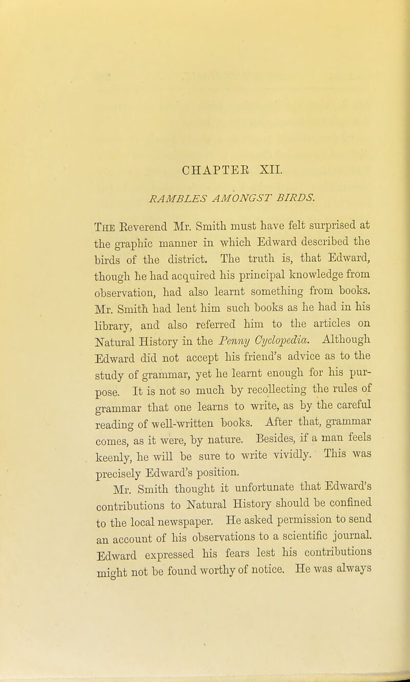 RAMBLES AMONGST BIRDS. The Eeverend Mr. Smith must have felt surprised at the graphic mamier in which Edward described the birds of the district. The truth is, that Edward, though he had acquired his principal knowledge from observation, had also learnt something from books. Mr. Smith had lent him such books as he had in his library, and also referred him to the articles on Natural History in the Tm%y Cyclopedia. Although Edward did not accept his friend's advice as to the study of grammar, yet he learnt enough for his pur- pose. It is not so much by recollecting the rules of crrammar that one learns to write, as by the careful reading of well-written books. After that, grammar comes, as it were, by nature. Besides, if a man feels keenly, he wiU be sure to write vividly. This was precisely Edward's position. Mr. Smith thought it unfortunate that Edward's contributions to Natural History should be confined to the local newspaper. He asked permission to send an account of his observations to a scientific journal. Edward expressed his fears lest his contributions might not be found worthy of notice. He was always