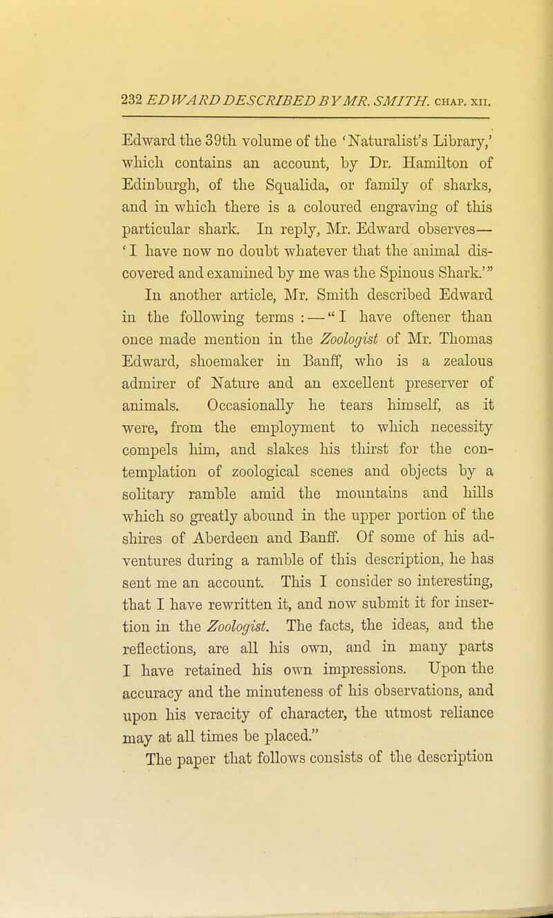 Edward tlie 39th volume of the 'JSTaturalist's Library/ which contains an account, by Dr. Hamilton of Edinburgh, of the Squalida, or family of sharks, and in which there is a coloured engraving of this particular shark. In reply, Mr. Edward observes— ' I have now no doubt whatever that the animal dis- covered and examined by me was the Spinous Shark.' In another article, Mr. Smith described Edward in the following terms : — I have oftener than once made mention in the Zoologist of Mr. Thomas Edward, shoemaker in Banff, who is a zealous admirer of Nature and an excellent preserver of animals. Occasionally he tears himself, as it were, from the employment to which necessity compels him, and slakes his thirst for the con- templation of zoological scenes and objects by a solitary ramble amid the mountains and hills which so greatly abound in the upper portion of the shires of Aberdeen and Banff. Of some of his ad- ventures during a ramble of this description, he has sent me an account. This I consider so interesting, that I have rewritten it, and now submit it for inser- tion in the Zoologist. The facts, the ideas, and the reflections, are aU his own, and in many parts I have retained his own impressions. Upon the accuracy and the minuteness of his observations, and upon his veracity of character, the utmost reliance may at all times be placed. The paper that follows consists of the description
