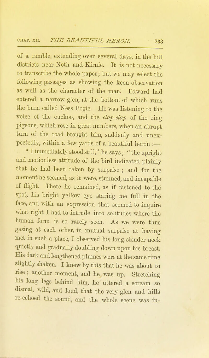 of a ramble, extending over several days, in the hill districts near ISToth and Kirnie. It is not necessary to transcribe the whole paper; but we may select the following passages as showing the keen observation as well as the character of the man. Edward had entered a narrow glen, at the bottom of which runs the burn called l>Jess Bogie. He was listening to the voice of the cuckoo, and the clap-clap of the ring pigeons, which rose in great numbers, when an abrupt turn of the road brought him, suddenly and unex- pectedly, within a few yards of a beautiful heron :—  I immediately stood still, he says;  the upright and motionless attitude of the bird indicated plainly that he had been taken by surprise ; and for the moment he seemed, as it were, stunned, and incapable of flight. There he remained, as if fastened to the spot, his bright yellow eye staring me full in the face, and with an expression that seemed to inquire what right I had to intinide into solitudes where the human form is so rarely seen. As we were thus gazing at each other, in mutual surprise at having met in such a place, I observed his long slender neck quietly and gradually doubling down upon his breast. His dark and lengthened plumes were at the same time slightly shaken. I knew by this that he was about to nse ; another moment, and he was up. Stretching his long legs behind him, he uttered a scream so dismal, wild, and loud, that the very glen and hills re-echoed the sound, and the whole scene was in-