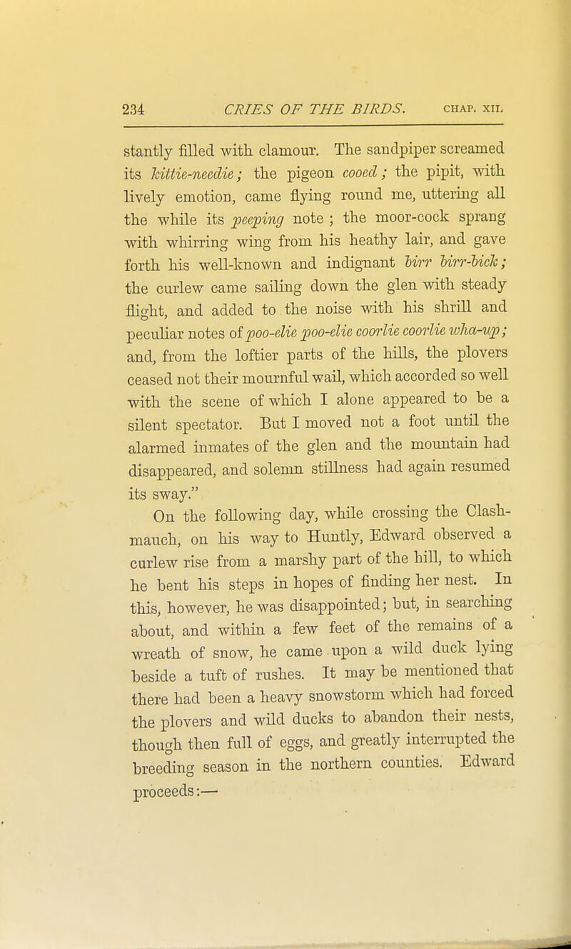stantly filled with clamour. The sandpiper screamed its Mttie-needie; the pigeon cooed; the pipit, with lively emotion, came flying round me, uttering all the while its peeping note ; the moor-cock sprang with whirring wing from his heathy lair, and gave forth his well-known and indignant Urr Urr-lick; the curlew came sailing down the glen with steady flight, and added to the noise with his shrill and peculiar notes of poo-elie poo-elie coorlie coorlie wha-up; and, from the loftier parts of the hills, the plovers ceased not their mournful wail, which accorded so well with the scene of which I alone appeared to he a silent spectator. But I moved not a foot until the alarmed inmates of the glen and the mountain had disappeared, and solemn stillness had again resumed its sway. On the following day, while crossing the Clash- mauch, on his way to Huntly, Edward ohserved a curlew rise from a marshy part of the hiU, to which he bent his steps in hopes of finding her nest. In this, however, he was disappointed; but, in searching about, and within a few feet of the remains of a wreath of snow, he came -upon a wild duck lying beside a tuft of rushes. It may be mentioned that there had been a heavy snowstorm which had forced the plovers and wild ducks to abandon their nests, though then full of eggs, and greatly interrupted the breeding season in the northern counties. Edward proceeds:—