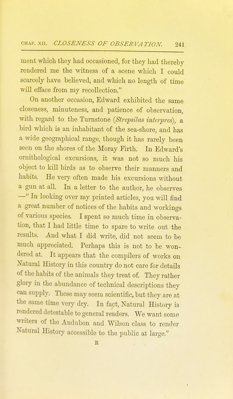ment which they had occasioned, for they had thereby rendered me the witness of a scene which I could scarcely have believed, and which no length of time will efface from my recollection. On another occasion, Edward exhibited the same closeness, minuteness, and patience of observation, with regard to the Turnstone (Strepsilas interpres), a bird which is an inhabitant of the sea-shore, and has a wide geographical range, though it has rarely been seen on the shores of the Moray Firth. In Edward's ornithological excursions, it M^as not so much his object to kill birds as to observe their manners and habits. He very often made his excursions without a gun at all. In a letter to the author, he observes — In looking over my printed articles, you will find a great number of notices of the habits and workings of various species. I spent so much time in observa- tion, that I had little time to spare to write out the results. And what I did write, did not seem to be much appreciated. Perhaps this is not to be won- dered at. It appears that the compilers of works on Natural History in this country do not care for details of the habits of the animals they treat of They rather glory in the abundance of technical descriptions they can supply. These may seem scientific, but they are at the same time very dry. In fact, Natural History is rendered detestable to general readers. We want some writers of the Audubon and Wilson class to render Natural History accessible to the public at large. R