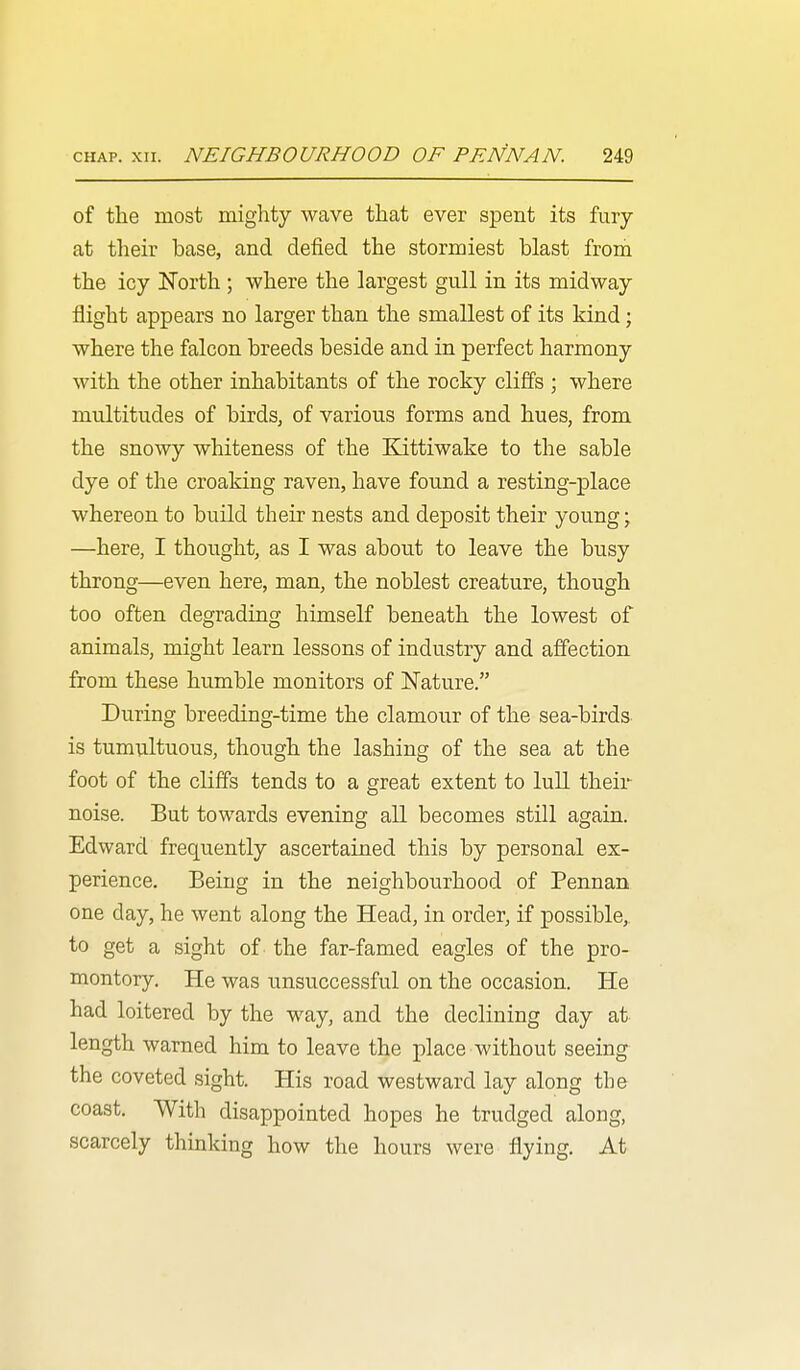 of the most miglity wave that ever spent its fury at their base, and defied the stormiest blast from the icy North; where the largest gull in its midway flight appears no larger than the smallest of its kind; where the falcon breeds beside and in perfect harmony with the other inhabitants of the rocky cliffs ; where multitudes of birds, of various forms and hues, from the snowy whiteness of the Kittiwake to the sable dye of the croaking raven, have found a resting-place whereon to build their nests and deposit their young; —here, I thought, as I was about to leave the busy throng—even here, man, the noblest creature, though too often degrading himself beneath the lowest of animals, might learn lessons of industry and affection from these humble monitors of Nature. During breeding-time the clamour of the sea-birds is tumultuous, though the lashing of the sea at the foot of the cliffs tends to a great extent to lull their noise. But towards evening all becomes still again. Edward frequently ascertained this by personal ex- perience. Being in the neighbourhood of Pennan one day, he went along the Head, in order, if possible, to get a sight of the far-famed eagles of the pro- montory. He was unsuccessful on the occasion. He had loitered by the way, and the declining day at length warned him to leave the place without seeing the coveted sight. His road westward lay along the coast. With disappointed hopes he trudged along, scarcely thinking how the hours were flying. At