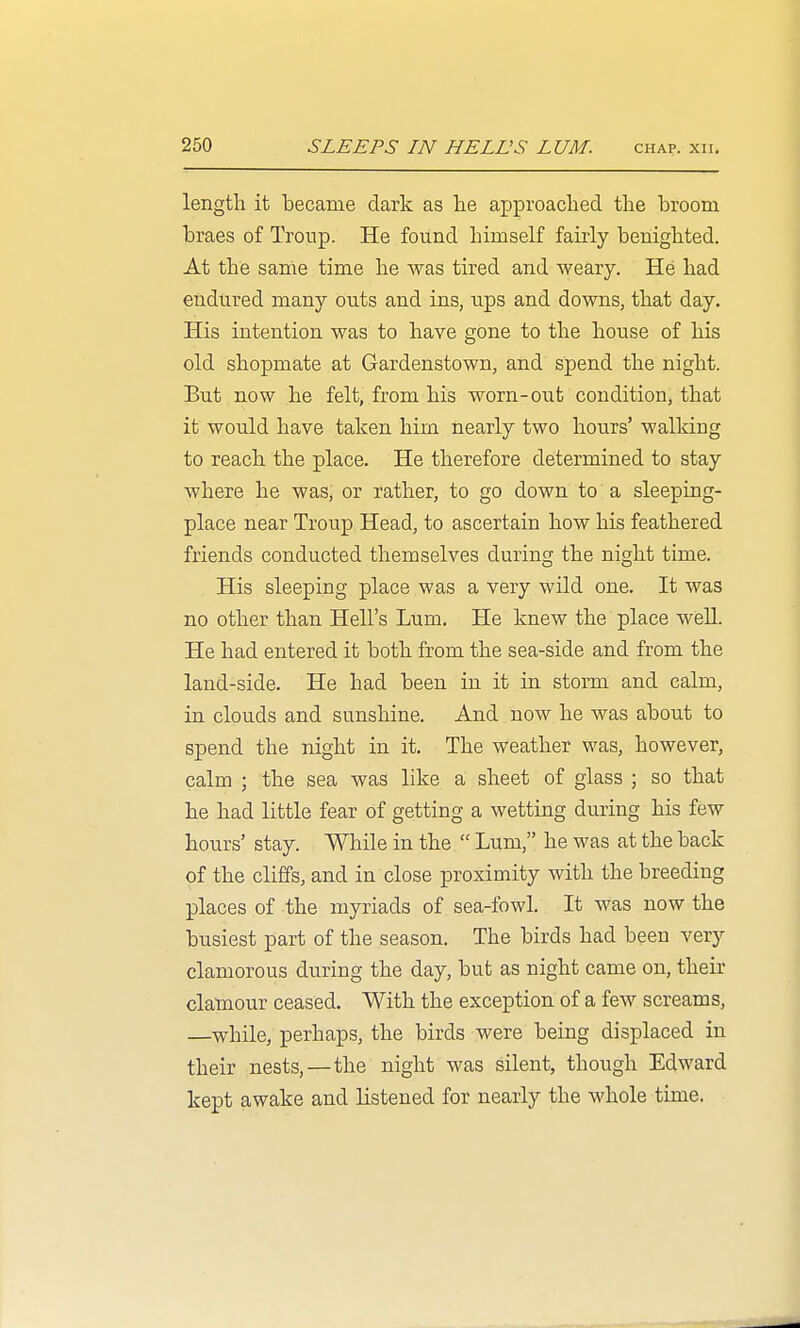 length it became dark as lie axjproached tlie broom braes of Troup. He found himself fairly benighted. At the same time he was tired and weary. He had endured many outs and ins, ups and downs, that day. His intention was to have gone to the house of his old shopmate at Gardenstown, and spend the night. But now he felt, from his worn-out condition, that it would have taken him nearly two hours' walking to reach the place. He therefore determined to stay where he was, or rather, to go down to a sleeping- place near Troup Head, to ascertain how his feathered friends conducted themselves during the night time. His sleeping place was a very wild one. It was no other than Hell's Lum. He knew the place well. He had entered it both from the sea-side and from the land-side. He had been in it in storm and calm, in clouds and sunshine. And now he was about to spend the night in it. The weather was, however, calm ; the sea was like a sheet of glass ; so that he had little fear of getting a wetting during his few hours' stay. While in the  Lum, he was at the back of the cliffs, and in close proximity with the breeding places of the myriads of sea-fowl. It was now the busiest part of the season. The birds had been very clamorous during the day, but as night came on, their clamour ceased. With the exception of a few screams, —^while, perhaps, the birds were being displaced in their nests,—the night was silent, though Edward kept awake and listened for nearly the whole time.