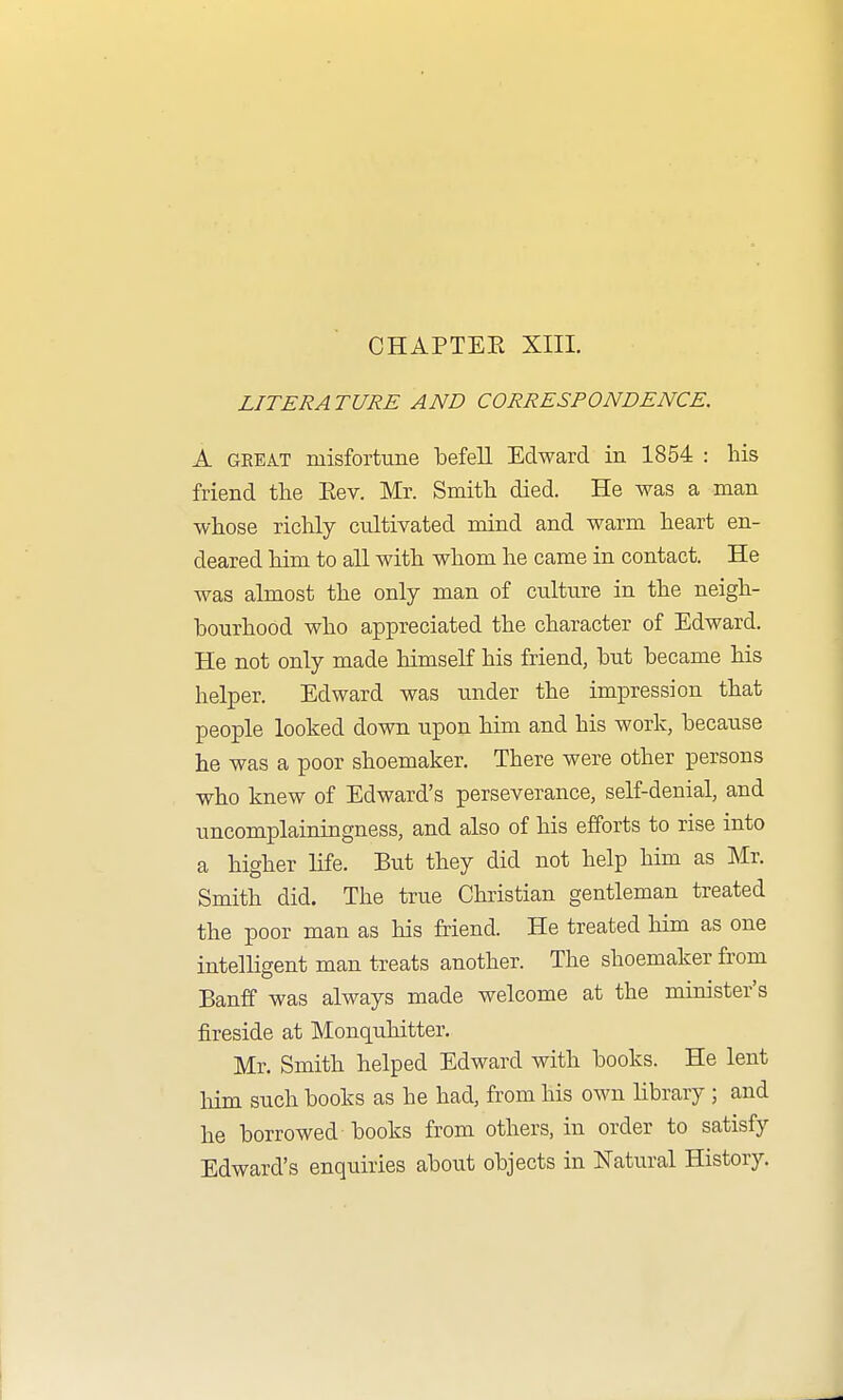 LITERATURE AND CORRESPONDENCE, A GEEA.T misfortune befell Edward in 1854 : his friend the Eev. Mr. Smith died. He was a man whose ricUy cultivated mind and warm heart en- deared him to all with whom he came in contact. He was almost the only man of culture in the neigh- bourhood who appreciated the character of Edward. He not only made himself his friend, but became his helper. Edward was under the impression that people looked down upon him and his work, because he was a poor shoemaker. There were other persons who knew of Edward's perseverance, self-denial, and uncomplainingness, and also of his efforts to rise into a higher life. But they did not help him as Mr. Smith did. The true Christian gentleman treated the poor man as his friend. He treated him as one intelligent man treats another. The shoemaker from Banff was always made welcome at the minister's fireside at Monquhitter. Mr. Smith helped Edward with books. He lent him such books as he had, from his own library ; and he borrowed books from others, in order to satisfy Edward's enquiries about objects in Natural History.