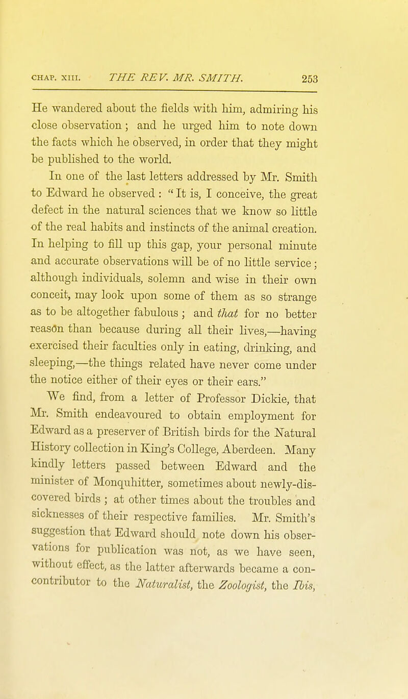 He wandered about the fields with him, admiring his close observation; and he urged him to note down the facts which he observed, in order that they might be published to the world. In one of the last letters addressed by Mr. Smith to Edward he observed :  It is, I conceive, the great defect in the natural sciences that we know so little of the real habits and instincts of the animal creation. In helping to fiU up this gap, your personal minute and accurate observations wiU be of no little service; although individuals, solemn and wise in their own conceit, may look upon some of them as so strange as to be altogether fabulous ; and tliat for no better reason than because during all their lives,—having exercised their faculties only in eating, drinking, and sleeping,—the things related have never come under the notice either of their eyes or their ears. We find, from a letter of Professor Dickie, that Mr. Smith endeavoured to obtain emplojonent for Edward as a preserver of British birds for the Natiu^al History collection in King's CoUege, Aberdeen. Many kindly letters passed between Edward and the mmister of Monquhitter, sometimes about newly-dis- covered birds ; at other times about the troubles and sicknesses of their respective families. Mr. Smith's suggestion that Edward should note down his obser- vations for publication was not, as we have seen, without effect, as the latter afterwards became a con- contributor to the Naturalist, the Zoologist, the Ibis,