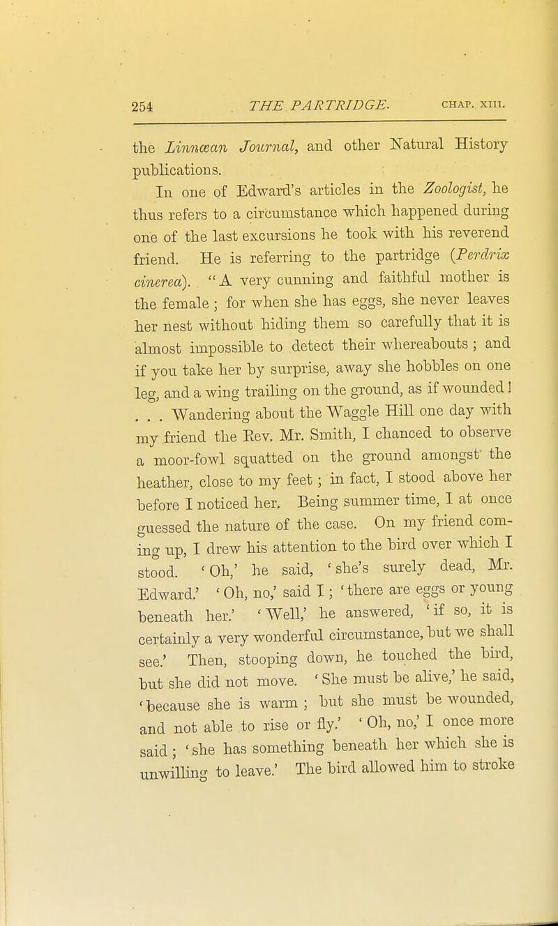 the Linncean Journal, and other Natural History puhlications. In one of Edward's articles in the Zoologist, he thtis refers to a circumstance which happened during one of the last excursions he took with his reverend friend. He is referring to the partridge {Perdrix cinerea).  A very cunning and faithful mother is the female ; for when she has eggs, she never leaves her nest without hiding them so carefully that it is almost impossible to detect their whereabouts ; and if you take her by surprise, away she hobbles on one leg, and a wing trailing on the ground, as if wounded ! Wandering about the Waggle Hill one day with my friend the Eev. Mr. Smith, I chanced to observe a moor-fowl squatted on the ground amongsf the heather, close to my feet; in fact, I stood above her before I noticed her. Being summer time, I at once guessed the nature of the case. On my friend com- ing up, I drew his attention to the bird over which I stood. 'Oh,' he said, 'she's surely dead, Mr. Edward.' ' Oh, no,' said I; ' there are eggs or young beneath her.' 'AVell,' he answered, 'if so, it is certainly a very wonderful circumstance, but we shall see.' Then, stooping down, he touched the bird, but she did not move. ' She must be alive,' he said, 'because she is warm; but she must be wounded, and not able to rise or fly.' ' Oh, no,' I once more said; 'she has something beneath her which she is unwilling to leave.' The bird aUowed him to stroke