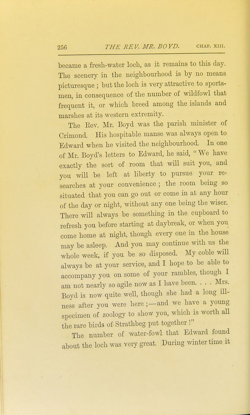 ■became a fresli-water loch, as it remains to this day. The scenery in the neighbourhood is by no means picturesque ; but the loch is very attractive to sports- men, in consequence of the number of wildfowl that frequent it, or which breed among the islands and marshes at its western extremity. The Eev. Mr. Boyd was the parish minister of Crimond. His hospitable manse was always open to Edward when he visited the neighbourhood. In one of Mr. Boyd's letters to Edward, he said,  We have exactly the sort of room that will suit you, and you will be left at liberty to pursue your re- searches at your convenience ; the room being so situated that you can go out or come in at any hour of the day or night, without any one being the wiser. There will always be something in the cupboard to refresh you before starting at daybreak, or when you come home at night, though every one in the house may be asleep. And you may continue with us the whole week, if you be so disposed. My coble wiU always be at your service, and I hope to be able to accompany you on some of your rambles, though I am not nearly so agile now as I have been. . . . Mrs. Boyd is now quite weU, though she had a long ill- ness after you were here ;—and we have a young specimen of zoology to show you, which is worth aU the rare birds of- Strathbeg put together ! The number of water-fowl that Edward found about the loch was very great. During winter time it