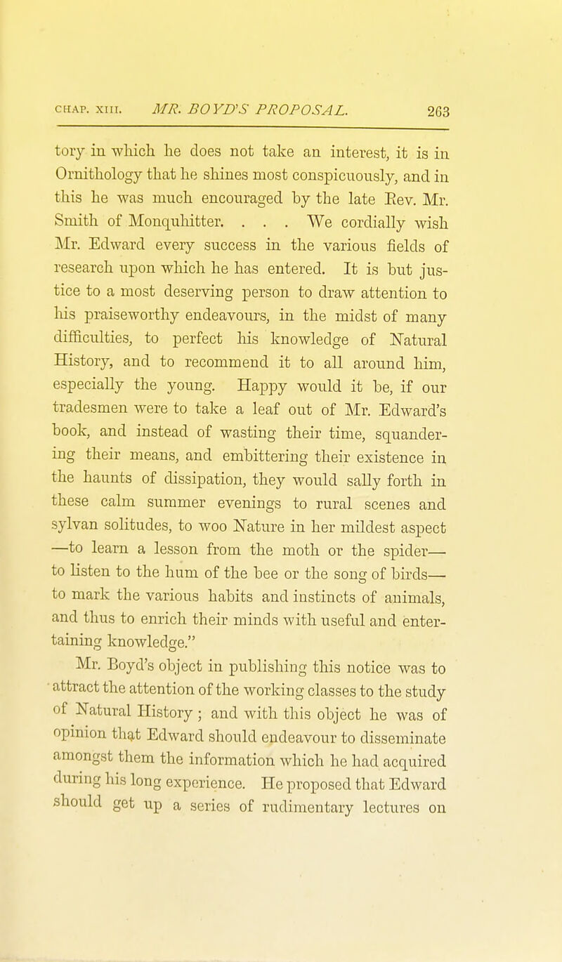 tory in which he does not take an interest, it is in Ornithology that he shines most conspicuously, and in this he was much encouraged by the late Eev. Mr. Smith of Monquhitter. . . . We cordially wish Mr. Edward every success in the various fields of research uxDon which he has entered. It is but jus- tice to a most deserving person to draw attention to liis praiseworthy endeavours, in the midst of many difficulties, to perfect his knowledge of Natural History, and to recommend it to all around him, especially the young. Happy would it be, if our tradesmen were to take a leaf out of Mr. Edward's book, and instead of wasting their time, squander- ing their means, and embittering their existence in the haunts of dissipation, they would sally forth in these calm summer evenings to rural scenes and sylvan solitudes, to woo Nature in her mildest aspect —to learn a lesson from the moth or the spider— to listen to the hum of the bee or the song of bu^ds— to mark the various habits and instincts of animals, and thus to enrich their minds with useful and enter- taining knowledge. Mr. Boyd's object in publishing this notice was to • attract the attention of the working classes to the study of Natural History; and with this object he was of opinion th^t Edward should endeavour to disseminate amongst them the information which he had acquired during his long experience. He proposed that Edward should get up a series of rudimentary lectures on