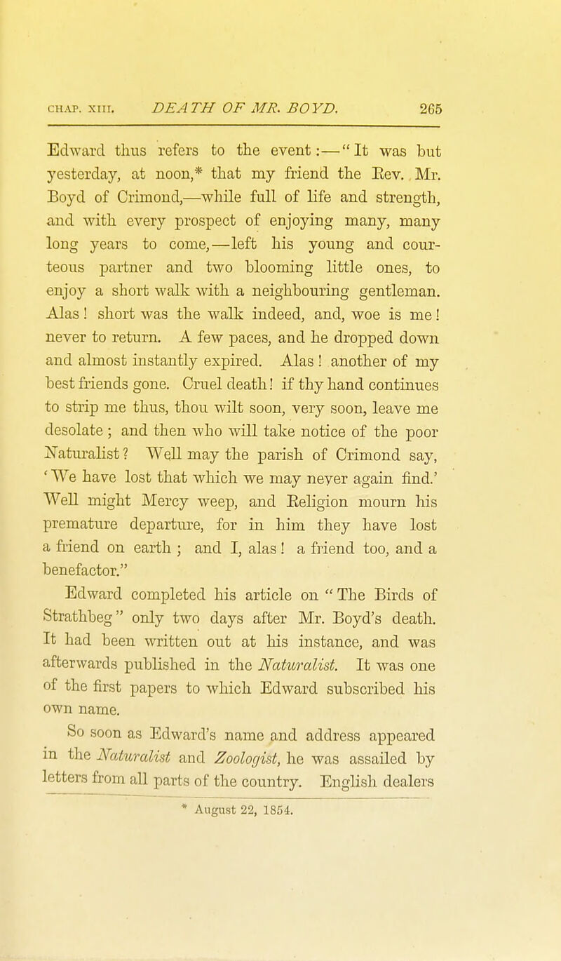Edward thus refers to the event:—It was but yesterday, at noon,* that my friend the Eev. Mr. Boyd of Crimond,—while full of life and strength, and with every prospect of enjoying many, many long years to come,—left his young and cour- teous partner and two blooming little ones, to enjoy a short walk with a neighbouring gentleman. Alas! short was the walk indeed, and, woe is me! never to return. A few paces, and he dropped down and almost instantly expired. Alas ! another of my best friends gone. Cruel death! if thy hand continues to strip me thus, thou wilt soon, very soon, leave me desolate ; and then who will take notice of the poor jSTaturalist 1 Well may the parish of Crimond say, ' We have lost that which we may never again find.' WeU might Mercy weep, and Religion mourn his premature departure, for in him they have lost a friend on earth ; and I, alas ! a friend too, and a benefactor. Edward completed his article on  The Birds of Strathbeg only two days after Mr. Boyd's death. It had been written out at his instance, and was afterwards published in the Naturalist. It was one of the first papers to which Edward subscribed his own name. So soon as Edward's name and address appeared in the Naturalist and Zoologist, he was assailed by letters from all parts of the country. English dealers * August 22, 1854.