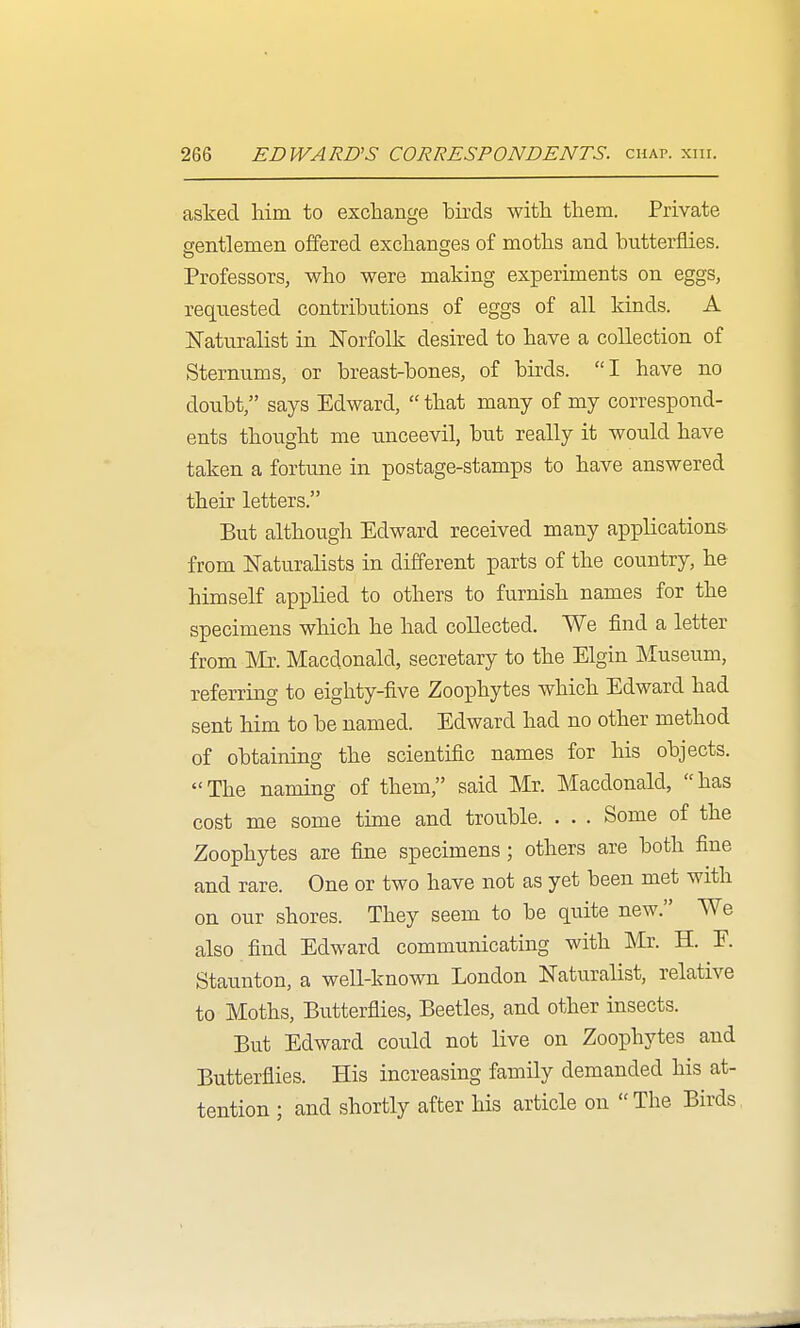 asked him to exchange birds with them. Private gentlemen offered exchanges of moths and butterflies. Professors, who were making experiments on eggs, requested contributions of eggs of all kinds. A Naturalist in Norfolk desired to have a collection of Sternums, or breast-bones, of birds. I have no doubt, says Edward,  that many of my correspond- ents thought me unceevil, but really it would have taken a fortune in postage-stamps to have answered their letters. But although Edward received many applications from Naturalists in different parts of the country, he himself applied to others to furnish names for the specimens which he had collected. We find a letter from Mr. Macdonald, secretary to the Elgin Museum, referring to eighty-five Zoophytes which Edward had sent him to be named. Edward had no other method of obtainmg the scientific names for his objects. The naming of them, said Mr. Macdonald, has cost me some time and trouble. . . . Some of the Zoophytes are fine specimens; others are both fine and rare. One or two have not as yet been met with on our shores. They seem to be quite new. We also find Edward communicating with Mr. H. F. Staunton, a well-known London Naturalist, relative to Moths, Butterflies, Beetles, and other insects. But Edward could not live on Zoophytes and Butterflies. His increasing family demanded his at- tention ; and shortly after his article on  The Birds
