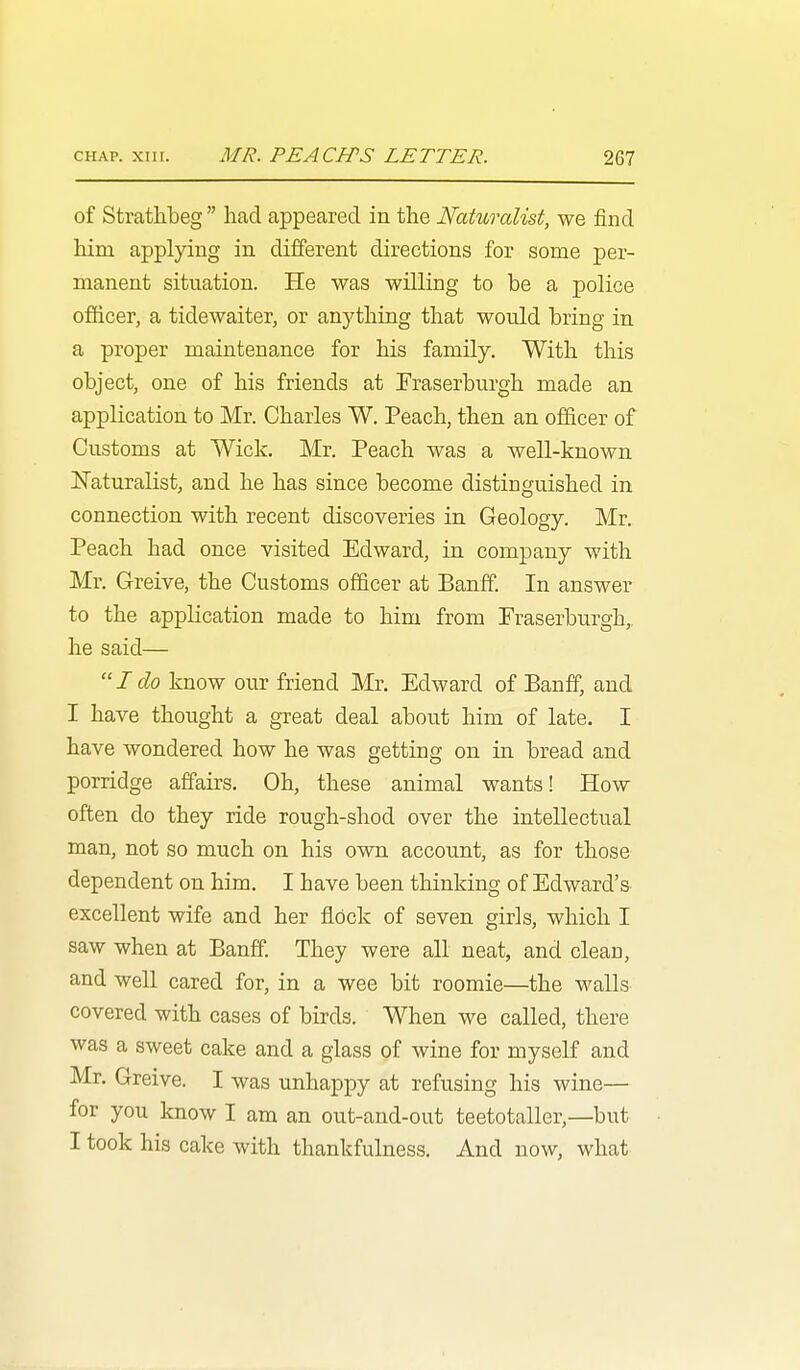 of Strathbeg  had appeared in the Naturalist, we find him applying in different directions for some per- manent situation. He was willing to be a police officer, a tidewaiter, or anything that would bring in a proper maintenance for his family. With this object, one of his friends at Traserburgh made an application to Mr. Charles W. Peach, then an officer of Customs at Wick. Mr. Peach was a well-known Naturalist, and he has since become distinguished in connection with recent discoveries in Geology. Mr, Peach had once visited Edward, in company with Mr. Greive, the Customs officer at Banff. In answer to the application made to him from Fraserburgh, he said— Ido know our friend Mr. Edward of Banff, and I have thought a great deal about him of late. I have wondered how he was getting on in bread and porridge affairs. Oh, these animal wants! How often do they ride rough-shod over the intellectual man, not so much on his own account, as for those dependent on him. I have been thinking of Edward's excellent wife and her flock of seven girls, which I saw when at Banff. They were all neat, and clean, and well cared for, in a wee bit roomie—the walls covered with cases of birds. When we called, there was a sweet cake and a glass of wine for myself and Mr. Greive. I was unhappy at refusing his wine— for you know I am an out-and-out teetotaller,—but I took his cake with thankfulness. And now, what