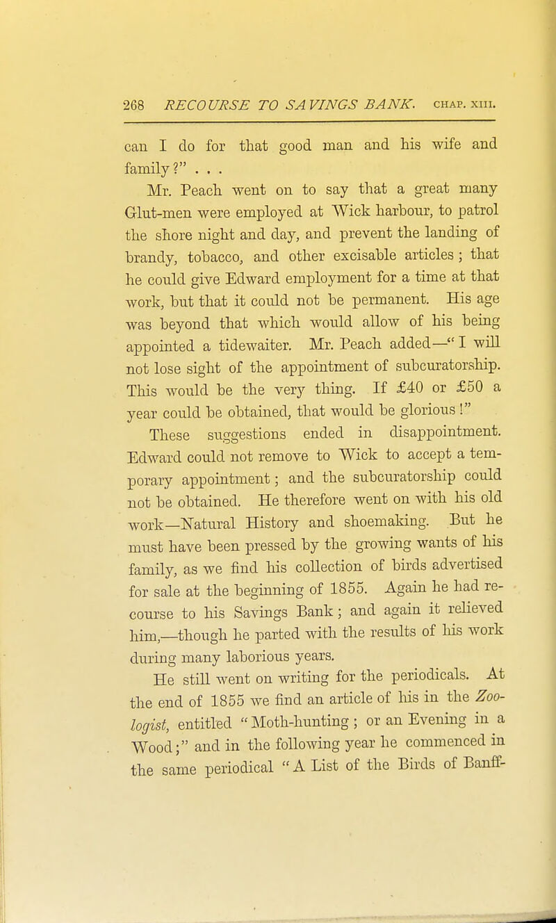 can I do for that good man and his wife and family? . . . Mr. Peach went on to say that a great many Glut-men were employed at Wick harbour, to patrol the shore night and day, and prevent the landing of brandy, tobacco, and other excisable articles ; that he could give Edward employment for a time at that work, but that it could not be permanent. His age was beyond that which would allow of his being appointed a tidewaiter. Mr. Peach added— I will not lose sight of the appointment of subcuratorahip. This would be the very thing. If £40 or £50 a year could be obtained, that would be glorious ! These suggestions ended in disappointment. Edward could not remove to Wick to accept a tem- porary appointment; and the subcuratorship could not be obtained. He therefore went on with his old work—ETatural History and shoemaking. But he must have been pressed by the growing wants of his family, as we find his collection of birds advertised for sale at the beginning of 1855. Again he had re- course to his Savings Bank; and again it reHeved him,—though he parted with the results of his work during many laborious years. He still went on writing for the periodicals. At the end of 1855 we find an article of his in the Zoo- logist, entitled Moth-hunting; or an Evening in a Wood; and in the following year he commenced in the same periodical A List of the Birds of Banff-