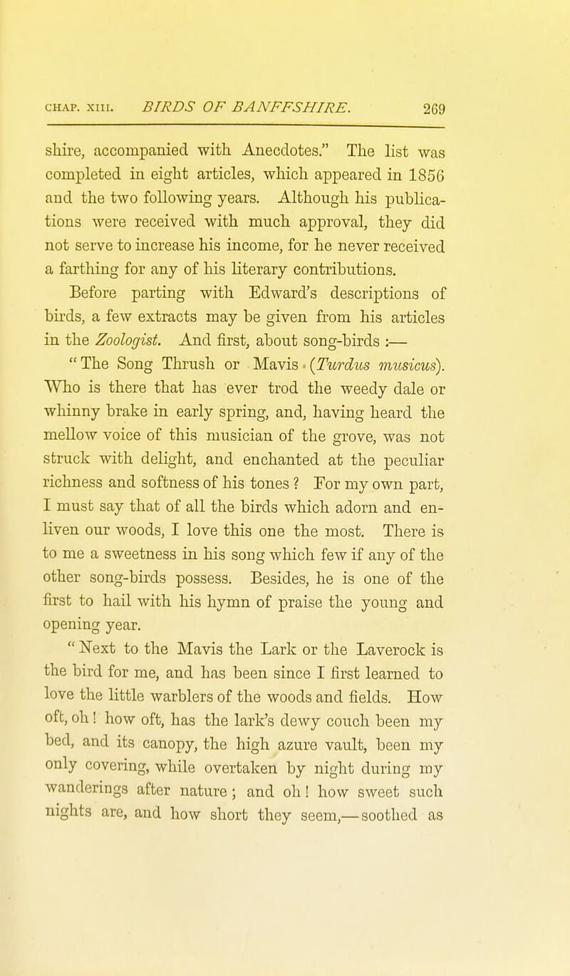 shire, accompanied with Anecdotes. The list was completed in eight articles, which appeared in 1856 and the two following years. Although his publica- tions were received with much approval, they did not serve to increase his income, for he never received a farthing for any of his literary contributions. Before parting with Edward's descriptions of bii-ds, a few extracts may be given from his articles in the Zoologist And first, about song-birds :— The Song Thrush or M.SiNis, - (Turdus musicus). Who is there that has ever trod the weedy dale or wliinny brake in early spring, and, having heard the mellow voice of this musician of the grove, was not struck with delight, and enchanted at the peculiar richness and softness of his tones ? For my own part, I must say that of all the birds which adorn and en- liven our woods, I love this one the most. There is to me a sweetness in his song which few if any of the other song-birds possess. Besides, he is one of the first to hail with his hymn of praise the young and opening year.  Next to the Mavis the Lark or the Laverock is the bird for me, and has been since I first learned to love the little warblers of the woods and fields. How oft, oh! how oft, has the lark's dewy couch been my bed, and its canopy, the high azure vavdt, been my only covering, while overtaken by night during my wanderings after nature; and oh! how sweet such nights are, and how short they seem,—soothed as