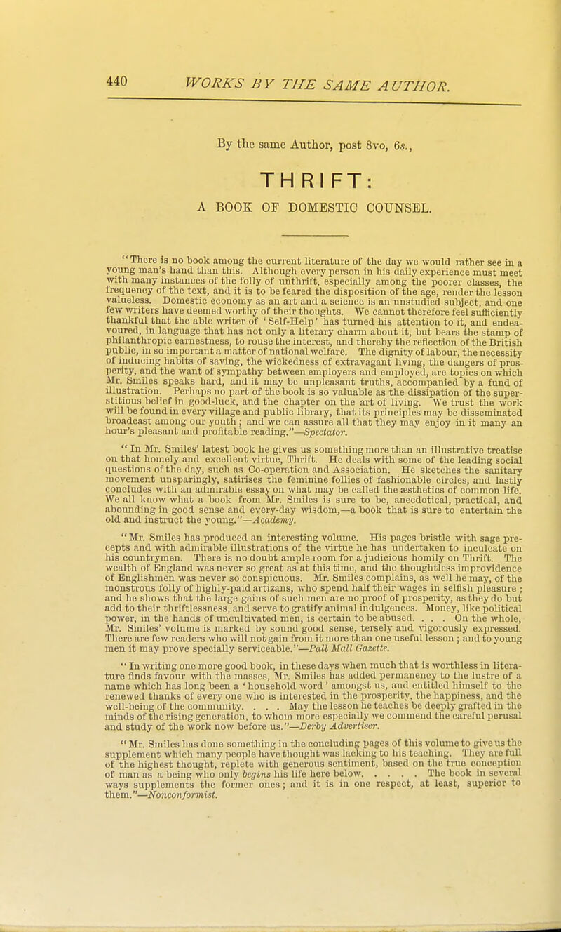 By the same Author, post 8vo, 6s., TH RI FT A BOOK OF DOMESTIC COUNSEL. There is no book among the current literature of the clay we would rather see in a young man's hand than this. Although evei-y person in his daily experience must meet with many instances of the I'oUy of unthrift, especially among the poorer classes, the frequency of the text, and it is to be feared the disposition of the age, render the lesson valueless. Domestic economy as an art and a science is an unstudied subject, and one few writers have deemed worthy of their thoughts. We cannot therefore feel sufficiently thankful that the able writer of ' Self-Help' has turned his attention to it, and endea- voured, in language that has not only a literary charm about it, but bears the stamp of philanthropic earnestness, to rouse the interest, and thereby the reflection of the British public, in so important a matter of national welfare. The dignity of labour, the necessity of inducing habits of saving, the wickedness of extravagant living, the dangers of pros- perity, and the want of sympathy between employers and employed, are topics on which Mr. SmUes speaks hard, and it may be unpleasant truths, accompanied by a fund of illustration. Perhaps no part of the book is so valuable as the dissipation of the super- stitious belief in good-luck, and the chapter on the art of living. We trust the work will be found in every village and public libraiy, that its principles may be disseminated broadcast among our youth ; and we can assure all that they may enjoy in it many an hour's pleasant and prolitable reading.—Spectator.  In Mr. Smiles' latest book he gives us something more than an illustrative treatise on that homely and excellent ^^^tue, Thrift. He deals with some of the leading social questions of the day, such as Co-operation and Association. He sketches the sanitary movement unsparingly, satirises the feminine follies of fashionable circles, and lastly concludes with an admirable essay on what may be called the sesthetics of common life. We aU know what a book from Mi-. Smiles is sure to be, aneodotical, practical, and abounding in good sense and every-day wisdom,—a book that is sure to entertain the old and instruct the young.—Academy.  Mr. Smiles has produced an interesting volume. His pages bristle with sage pre- cepts and ■\vith admirable illustrations ot the virtue he has undertaken to inculcate on his countrymen. There is no doubt ample room for a judicious homily on Thrift. The wealth of England was never so great as at this time, and the thoughtless improvidence of Englishmen was never so conspicuous. Mr. Smiles complains, as well he may, of the monstrous folly of highly-jiaid artizans, who spend half theu- wages in selfish pleasure ; and he shows that the large gains of such men are no proof of prosperity, as they do but add to their thriftlessness, and serve to gi'atify animal indulgences. Money, like political power, in the hands of uncultivated men, is certain to be abused. . . . On the whole, Mr. Smiles' volume is marked by sound good sense, tersely and vigorously expressed. There are few readers who will not gain from it more than one useful lesson; and to young men it may prove specially serviceable.—Pall Mall Gazette.  In writing one more good book, in these days when much th.at is worthless in litera- ture finds favour with the masses, Mr. Smiles has added permanency to the lustre of a name which has long been a ' household word' amongst us, and entitled himself to the renewed thanks of every one who is interested in the prosperity, the happiness, and the well-being of the commimity. . . . May the lesson he teaches be deeply grafted in the minds of the rising generation, to whom more especially we commend the careful perusal and study of the work now before us.—Derby Advertiser.  Mr. Smiles has done something in the concluding pages of this volume to give us the supplement which many people have thought was lacking to his teaching. They are full of the highest thought, replete with generous sentiment, based on the trae conception of man as a being who only begins his life here below The book in several ways supplements the former ones; and it is in one respect, at least, superior to them.—Nonconformist.
