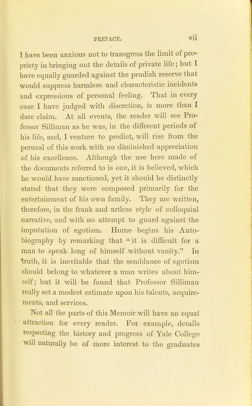 I have been anxious not to transgress the limit of pro- priety in bringing out the details of private life; but I have equally guarded against the prudish reserve that would suppress harmless and characteristic incidents and expressions of personal feeling. That in every case I have judged with discretion, is more than I dare claim. At all events, the reader will see Pro- fessor Silliman as he was, in the different periods of his life, and, I venture to predict, will rise from the perusal of this work with no diminished appreciation of his excellence. Although the use here made of the documents referred to is one, it is believed, which he would have sanctioned, yet it should be distinctly stated that they were composed primarily for the entertainment of his own family. They are written, therefore, in the frank and artless style of colloquial narrative, and with no attempt to guard against the imputation of egotism. Hume begins his Auto- biography by remarking that  it is difficult for a man to speak long of himself without vanity. In truth, it is inevitable that the semblance of egotism should belong to whatever a man writes about him- self; but it will be found that Professor Silliman really set a modest estimate upon his talents, acquire- ments, and services. Not all the parts of this Memoir will have an equal attraction for every reader. For example, details respecting the history and progress of Yale College will naturally be of more interest to the graduates