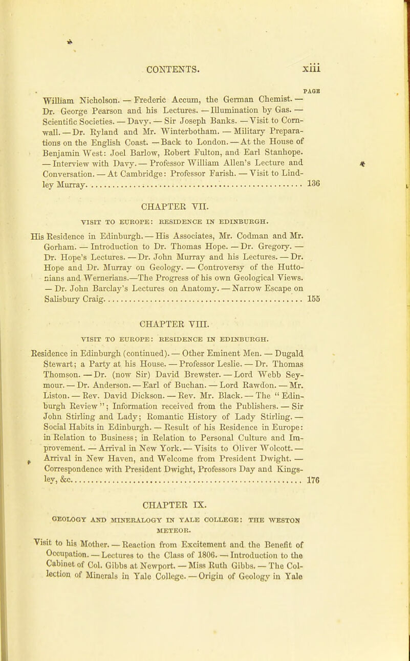 William Nicholson. — Frederic Accum, the German Chemist. — Dr. George Pearson and his Lectures.—Illumination by Gas.— Scientific Societies. —Davy. — Sir Joseph Banks. — Visit to Com- ■wall. —Dr. Ryland and Mr. Winterbotham. — Military Prepara- tions on the English Coast. —Back to London.—At the House of Benjamin West: Joel Barlow, Robert Fulton, and Earl Stanhope. — Interview with Davy. — Professor William Allen's Lecture and Conversation.—At Cambridge: Professor Parish.—Visit to Lind- ley Murray 136 CHAPTER VII. VISIT TO EUROPE: RESIDENCE IN EDINBURGH. His Residence in Edinburgh. — His Associates, Mr. Codman and Mr. Gorham. — Introduction to Dr. Thomas Hope. — Dr. Gregory. — Dr. Hope's Lectures.—Dr. John Murray and his Lectures. — Dr. Hope and Dr. Murray on Geology. — Controversy of the Hutto- sians and Wernerians.—The Progress of his own Geological Views. — Dr. John Barclaj''s Lectures on Anatomy. — Narrow Escape on Salisbury Craig 155 CHAPTER Vm. VISIT TO EUROPE: RESIDENCE US EDINBURGH. Residence in Edinburgh (continued). — Other Eminent Men. — Dugald Stewart; a Party at his House. — Professor Leslie. — Dr. Thomas Thomson. — Dr. (now Sir) David Brewster. — Lord Webb Sey- mour.— Dr. Anderson. — Earl of Buchan. — Lord Rawdon.—Mr. Liston. — Rev. David Dickson. — Rev. Mr. Black. — The Edin- burgh Review; Information received from the Publishers. — Sir John Stirling and Lady; Romantic History of Lady Stirling.— Social Habits in Edinburgh. — Result of his Residence in Europe: in Relation to Business; in Relation to Personal Culture and Im- provement. — Arrival in New York. — Visits to Oliver Wolcott. — , Arrival in New Haven, and Welcome from President Dwight. — Correspondence with President Dwight, Professors Day and Kings- ley, &c 176 CHAPTER IX. GEOLOGT AND MINERALOGY IN YALE COLLEGE: THE WESTON METEOR. Visit to his Mother. — Reaction from Excitement and the Benefit of Occupation. —Lectures to the Class of 1806. — Introduction to the Cabinet of Col. Gibbs at Newport. — Miss Ruth Gibbs. — The Col- lection of Minerals in Yale College. — Origin of Geology in Yale