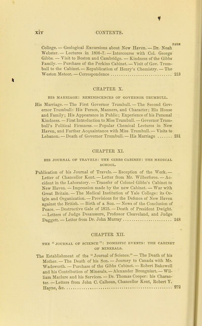 College. — Geological Excursions about New Haven.—Dr. Noah Webster. — Lectures in 1806-7. — Intercourse with Col. George Gibbs. — Visit to Boston and Cambridge. — Kindness of the Gibbs Family. — Purchase of the Perkins Cabinet. —Visit of Gov. Trum- bull to the Cabinet.— Republication of Henry's Chemistry. — The Weston Meteor. — Correspondence 213 CHAPTER X. HIS mabeiage: reminiscences of governor thumbuix. His Marriage. — The First Governor Trumbull. — The Second Gov- ernor Trumbull: His Person, Manners, and Character; His House and Family; His Appearance in Public; Experience of his Personal Kindness. — First Introduction to Miss Trumbull. — Governor Trum- bull's Political Firmness. — Popular Chemical Lectures in New Haven, and Fm-ther Acquaintance with Miss Trumbull. — Visits to Lebanon. — Death of Governor Trumbull. — His Marriage 231 CHAPTER XI. HIS JOURNAL OF TRAVELS: THE GIBBS CABINET: THE SIEDICAL SCHOOL. Publication of his Journal of Travels. — Reception of the Work. — Letter of Chancellor Kent.—Letter fi-om Mr. Wilberforce.—Ac- cident in the Laboratory. — Transfer of Colonel Gibbs's Cabinet to New Haven. — Impression made by the new Cabinet. — War with Great Britain. — The Medical Institution of Yale College: its Or- igin and Organization. — Provisions for the Defence of New Haven against the British. —Birth of a Son. — News of the Conclusion of Peace. — Destructive Gale of 1815. — Death of President Dwight. — Letters of Judge Desaussure, Professor Cleaveland, and Judge Daggett. — Letter from Dr. John Murray 248 CHAPTER XII. THE journal of SCIENCE: DOMESTIC EVENTS: THE CABrNET OF MINERALS. The Establishment of the  Journal of Science. — The Death of his Mother.— The Death of his Son.— Journey to Canada with Mr. Wadsworth. — Purchase of the Gibbs Cabinet. — Robert Bakewell and his Contribution of Minerals. —Alexander Brongniart. — Wil- liam Maclure and his Services. — Dr. Thomas Cooper: his Charac- ter.—Letters from John C Calhoun, Chancellor Kent, Robert Y. Hayne, &c • 272