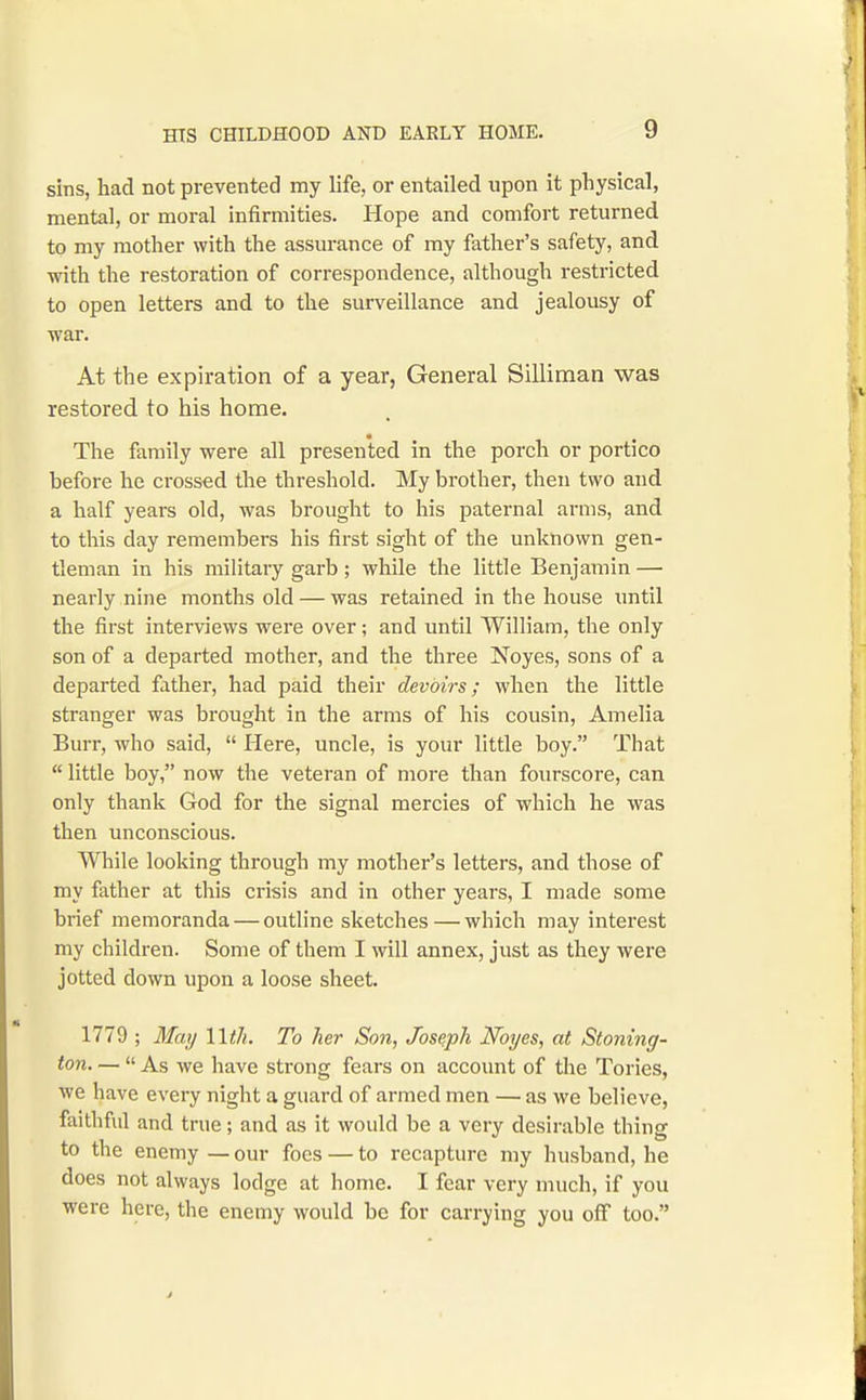 sins, had not prevented my life, or entailed upon it physical, mental, or moral infirmities. Hope and comfort returned to my mother with the assurance of my father's safety, and ■with the restoration of correspondence, although restricted to open letters and to the surveillance and jealousy of war. At the expiration of a year, General Silliman was restored to his home. The family were all presented in the porch or portico before he crossed the threshold. My brother, then two and a half years old, was brought to his paternal arms, and to this day remembers his first sight of the unknown gen- tleman in his militaiy garb ; while the little Benjamin — nearly nine months old — was retained in the house until the first interviews were over; and until William, the only son of a departed mother, and the three Noyes, sons of a departed father, had paid their devoirs; when the little stranger was brought in the arms of his cousin, Amelia Burr, who said,  Here, uncle, is your little boy. That  little boy, now the veteran of more than fourscore, can only thank God for the signal mercies of which he was then unconscious. While looking through my mother's letters, and those of my father at this crisis and in other years, I made some brief memoranda — outline sketches — which may interest my children. Some of them I will annex, just as they were jotted down upon a loose sheet. 1779 ; May Wth. To her Son, Joseph Noyes, at Stoning- ton. —  As we have strong fears on accoimt of the Tories, we have every night a guard of armed men — as we believe, faithful and true; and as it would be a very desirable thing to the enemy — our foes — to recapture my husband, he does not always lodge at home. I fear very much, if you were here, the enemy would be for carrying you off too.